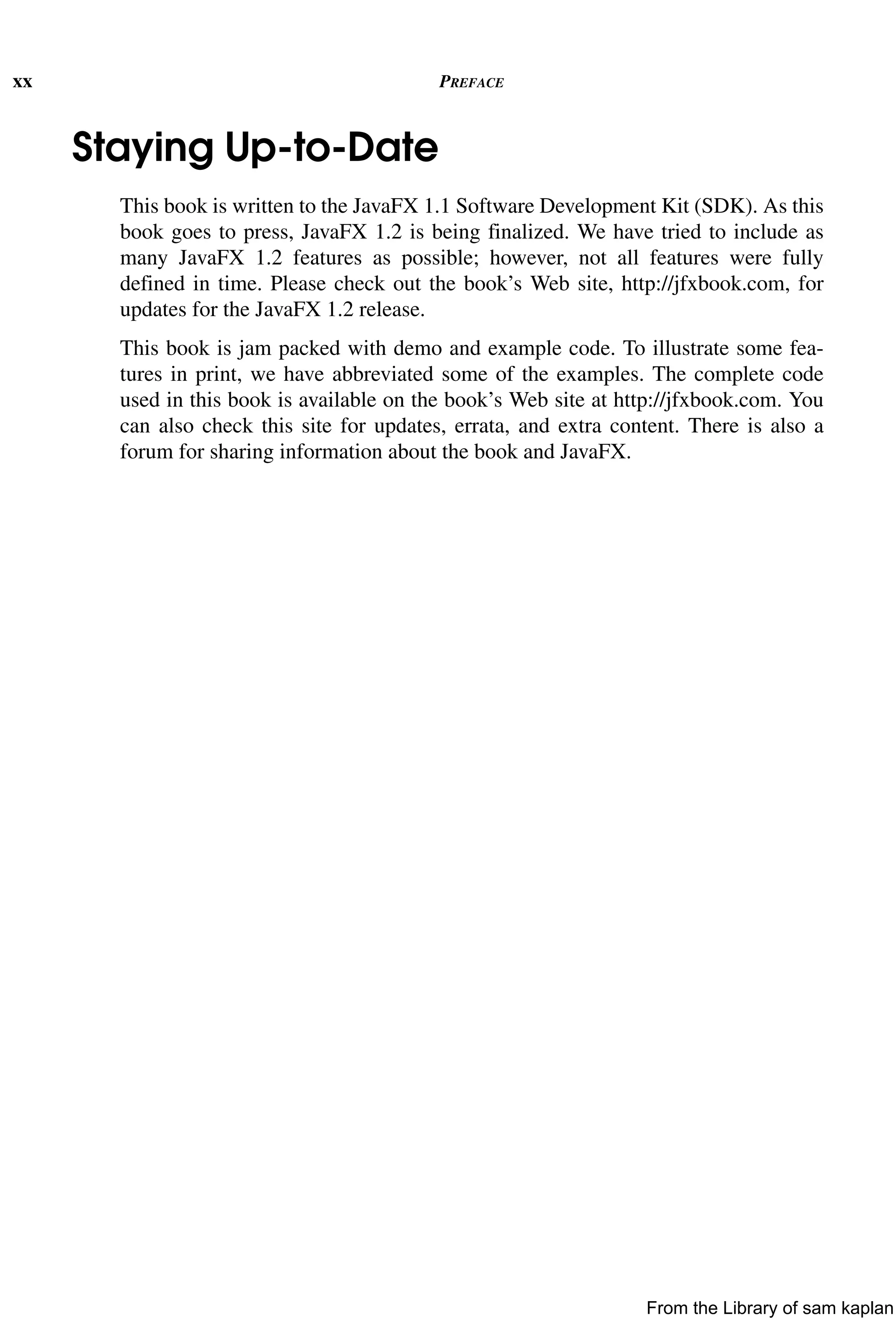xx PREFACE
Staying Up-to-Date
This book is written to the JavaFX 1.1 Software Development Kit (SDK). As this
book goes to press, JavaFX 1.2 is being finalized. We have tried to include as
many JavaFX 1.2 features as possible; however, not all features were fully
defined in time. Please check out the book’s Web site, http://jfxbook.com, for
updates for the JavaFX 1.2 release.
This book is jam packed with demo and example code. To illustrate some fea-
tures in print, we have abbreviated some of the examples. The complete code
used in this book is available on the book’s Web site at http://jfxbook.com. You
can also check this site for updates, errata, and extra content. There is also a
forum for sharing information about the book and JavaFX.
From the Library of sam kaplan
 
