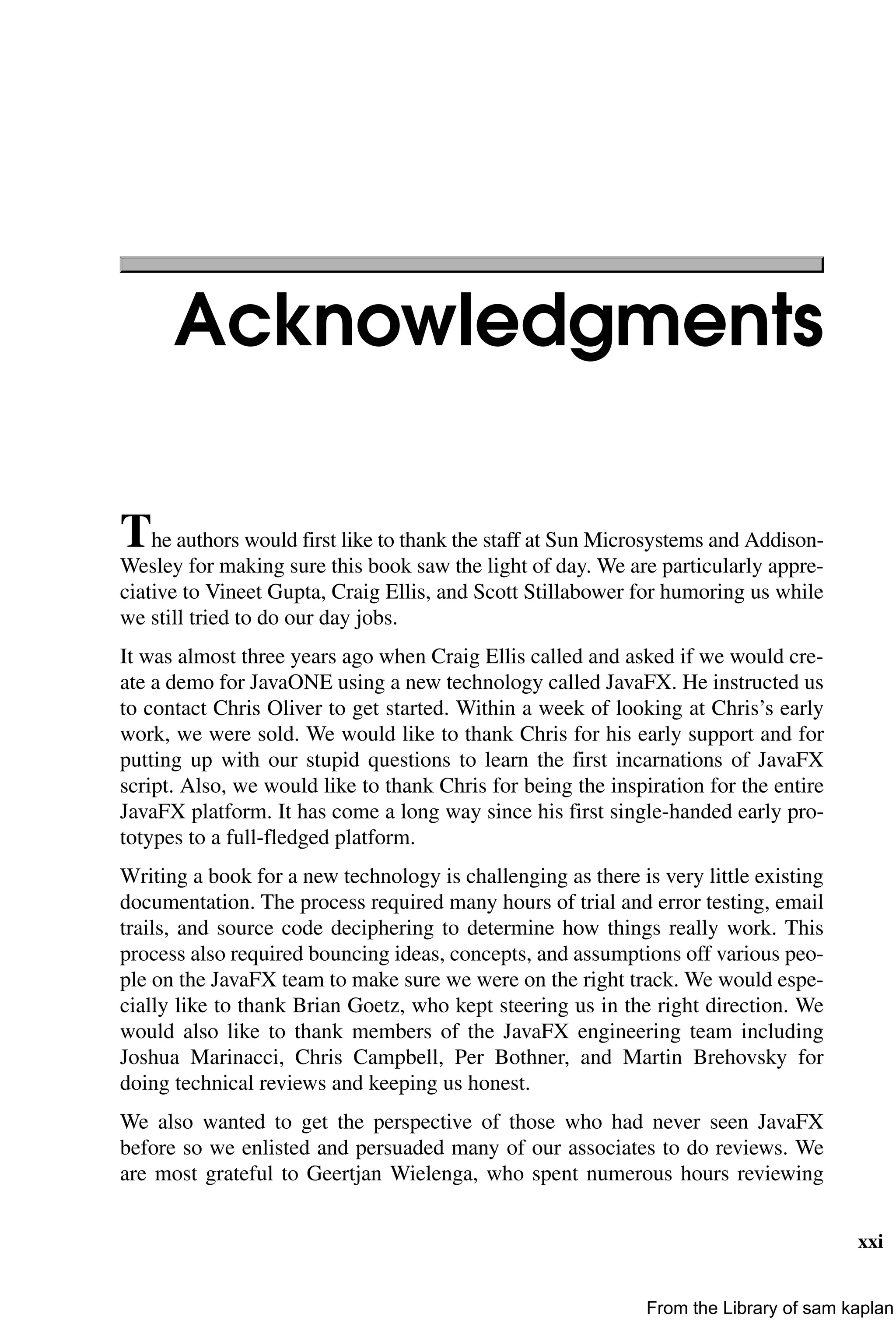 xxi
Acknowledgments
The authors would first like to thank the staff at Sun Microsystems and Addison-
Wesley for making sure this book saw the light of day. We are particularly appre-
ciative to Vineet Gupta, Craig Ellis, and Scott Stillabower for humoring us while
we still tried to do our day jobs.
It was almost three years ago when Craig Ellis called and asked if we would cre-
ate a demo for JavaONE using a new technology called JavaFX. He instructed us
to contact Chris Oliver to get started. Within a week of looking at Chris’s early
work, we were sold. We would like to thank Chris for his early support and for
putting up with our stupid questions to learn the first incarnations of JavaFX
script. Also, we would like to thank Chris for being the inspiration for the entire
JavaFX platform. It has come a long way since his first single-handed early pro-
totypes to a full-fledged platform.
Writing a book for a new technology is challenging as there is very little existing
documentation. The process required many hours of trial and error testing, email
trails, and source code deciphering to determine how things really work. This
process also required bouncing ideas, concepts, and assumptions off various peo-
ple on the JavaFX team to make sure we were on the right track. We would espe-
cially like to thank Brian Goetz, who kept steering us in the right direction. We
would also like to thank members of the JavaFX engineering team including
Joshua Marinacci, Chris Campbell, Per Bothner, and Martin Brehovsky for
doing technical reviews and keeping us honest.
We also wanted to get the perspective of those who had never seen JavaFX
before so we enlisted and persuaded many of our associates to do reviews. We
are most grateful to Geertjan Wielenga, who spent numerous hours reviewing
From the Library of sam kaplan
 