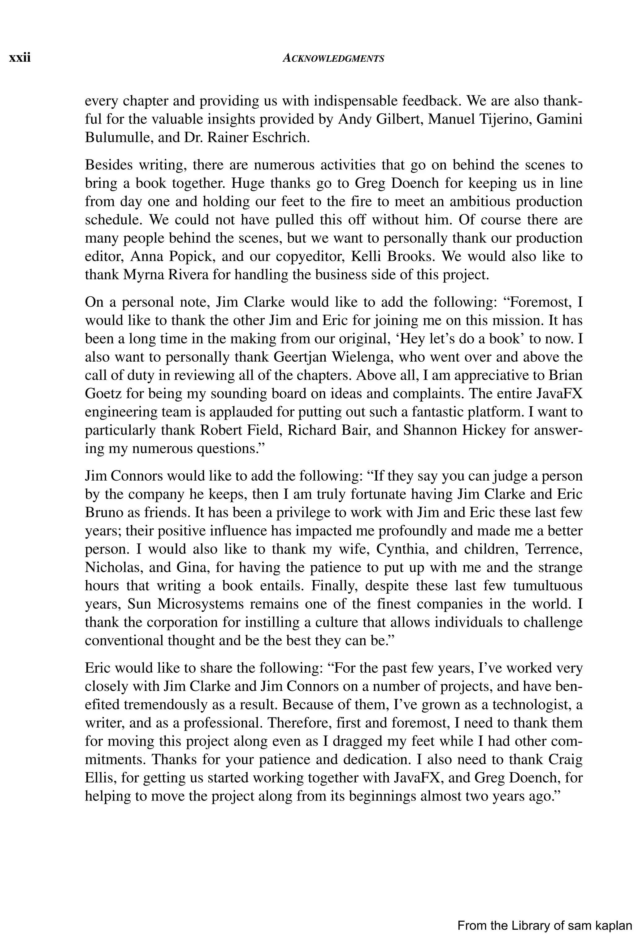 xxii ACKNOWLEDGMENTS
every chapter and providing us with indispensable feedback. We are also thank-
ful for the valuable insights provided by Andy Gilbert, Manuel Tijerino, Gamini
Bulumulle, and Dr. Rainer Eschrich.
Besides writing, there are numerous activities that go on behind the scenes to
bring a book together. Huge thanks go to Greg Doench for keeping us in line
from day one and holding our feet to the fire to meet an ambitious production
schedule. We could not have pulled this off without him. Of course there are
many people behind the scenes, but we want to personally thank our production
editor, Anna Popick, and our copyeditor, Kelli Brooks. We would also like to
thank Myrna Rivera for handling the business side of this project.
On a personal note, Jim Clarke would like to add the following: “Foremost, I
would like to thank the other Jim and Eric for joining me on this mission. It has
been a long time in the making from our original, ‘Hey let’s do a book’ to now. I
also want to personally thank Geertjan Wielenga, who went over and above the
call of duty in reviewing all of the chapters. Above all, I am appreciative to Brian
Goetz for being my sounding board on ideas and complaints. The entire JavaFX
engineering team is applauded for putting out such a fantastic platform. I want to
particularly thank Robert Field, Richard Bair, and Shannon Hickey for answer-
ing my numerous questions.”
Jim Connors would like to add the following: “If they say you can judge a person
by the company he keeps, then I am truly fortunate having Jim Clarke and Eric
Bruno as friends. It has been a privilege to work with Jim and Eric these last few
years; their positive influence has impacted me profoundly and made me a better
person. I would also like to thank my wife, Cynthia, and children, Terrence,
Nicholas, and Gina, for having the patience to put up with me and the strange
hours that writing a book entails. Finally, despite these last few tumultuous
years, Sun Microsystems remains one of the finest companies in the world. I
thank the corporation for instilling a culture that allows individuals to challenge
conventional thought and be the best they can be.”
Eric would like to share the following: “For the past few years, I’ve worked very
closely with Jim Clarke and Jim Connors on a number of projects, and have ben-
efited tremendously as a result. Because of them, I’ve grown as a technologist, a
writer, and as a professional. Therefore, first and foremost, I need to thank them
for moving this project along even as I dragged my feet while I had other com-
mitments. Thanks for your patience and dedication. I also need to thank Craig
Ellis, for getting us started working together with JavaFX, and Greg Doench, for
helping to move the project along from its beginnings almost two years ago.”
From the Library of sam kaplan
 