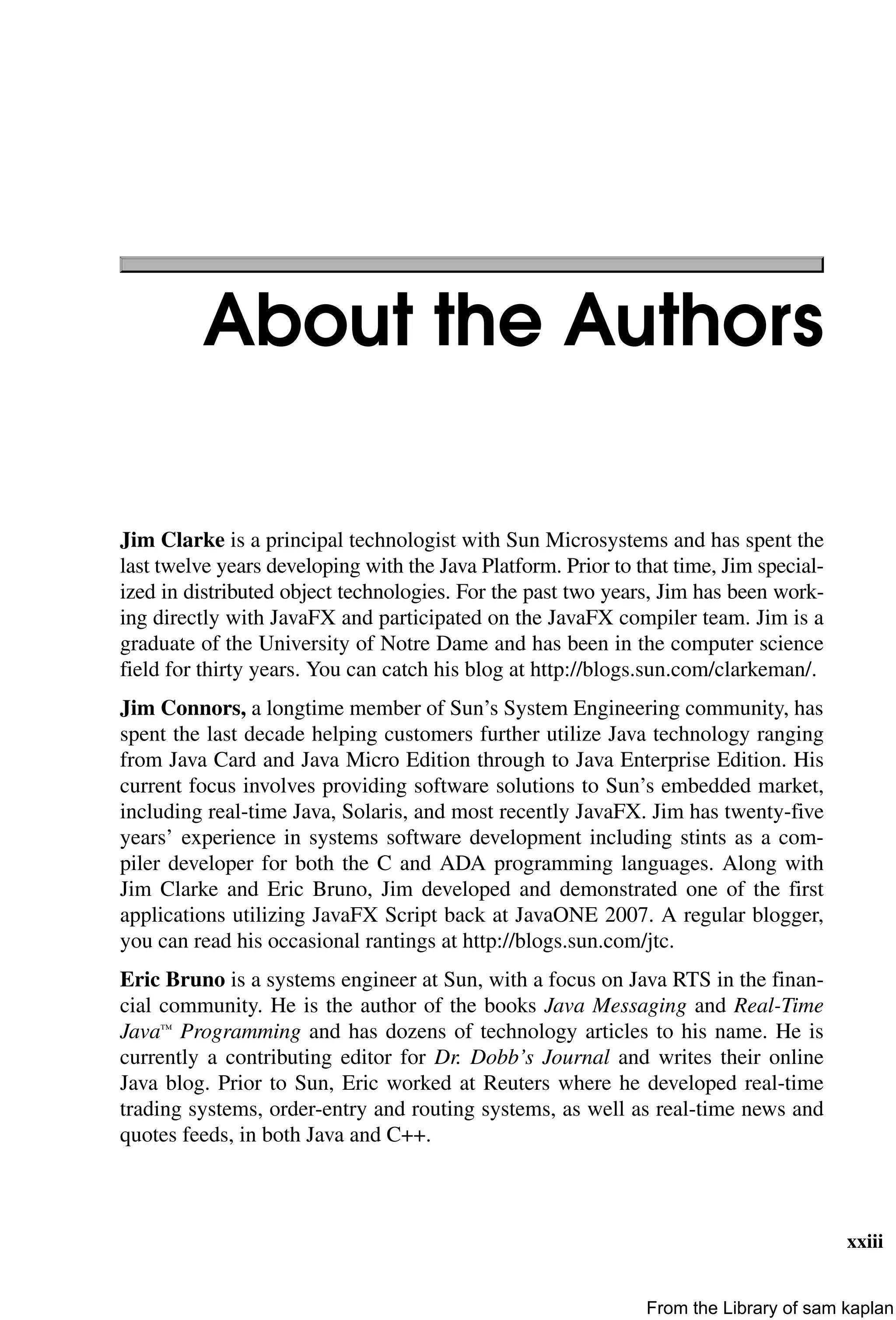 xxiii
About the Authors
Jim Clarke is a principal technologist with Sun Microsystems and has spent the
last twelve years developing with the Java Platform. Prior to that time, Jim special-
ized in distributed object technologies. For the past two years, Jim has been work-
ing directly with JavaFX and participated on the JavaFX compiler team. Jim is a
graduate of the University of Notre Dame and has been in the computer science
field for thirty years. You can catch his blog at http://blogs.sun.com/clarkeman/.
Jim Connors, a longtime member of Sun’s System Engineering community, has
spent the last decade helping customers further utilize Java technology ranging
from Java Card and Java Micro Edition through to Java Enterprise Edition. His
current focus involves providing software solutions to Sun’s embedded market,
including real-time Java, Solaris, and most recently JavaFX. Jim has twenty-five
years’ experience in systems software development including stints as a com-
piler developer for both the C and ADA programming languages. Along with
Jim Clarke and Eric Bruno, Jim developed and demonstrated one of the first
applications utilizing JavaFX Script back at JavaONE 2007. A regular blogger,
you can read his occasional rantings at http://blogs.sun.com/jtc.
Eric Bruno is a systems engineer at Sun, with a focus on Java RTS in the finan-
cial community. He is the author of the books Java Messaging and Real-Time
Java™ Programming and has dozens of technology articles to his name. He is
currently a contributing editor for Dr. Dobb’s Journal and writes their online
Java blog. Prior to Sun, Eric worked at Reuters where he developed real-time
trading systems, order-entry and routing systems, as well as real-time news and
quotes feeds, in both Java and C++.
From the Library of sam kaplan
 