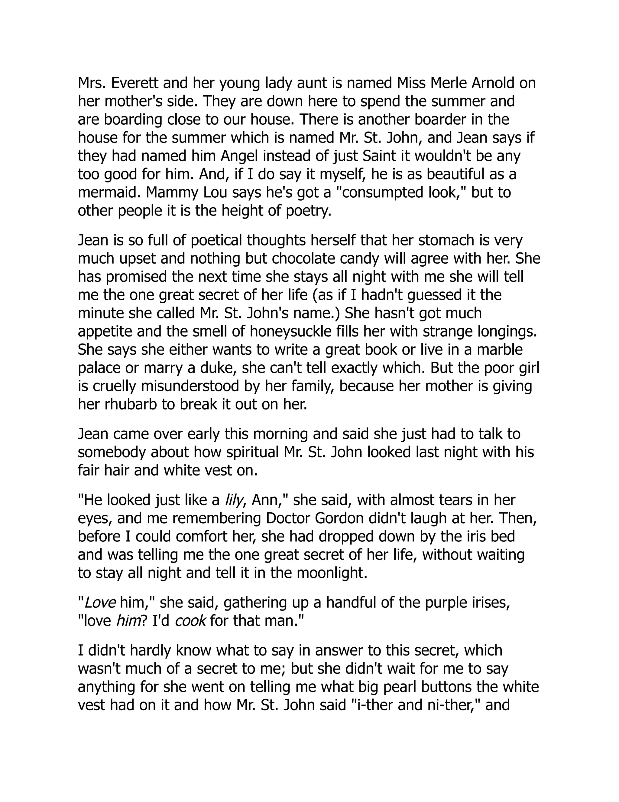 Mrs. Everett and her young lady aunt is named Miss Merle Arnold on
her mother's side. They are down here to spend the summer and
are boarding close to our house. There is another boarder in the
house for the summer which is named Mr. St. John, and Jean says if
they had named him Angel instead of just Saint it wouldn't be any
too good for him. And, if I do say it myself, he is as beautiful as a
mermaid. Mammy Lou says he's got a "consumpted look," but to
other people it is the height of poetry.
Jean is so full of poetical thoughts herself that her stomach is very
much upset and nothing but chocolate candy will agree with her. She
has promised the next time she stays all night with me she will tell
me the one great secret of her life (as if I hadn't guessed it the
minute she called Mr. St. John's name.) She hasn't got much
appetite and the smell of honeysuckle fills her with strange longings.
She says she either wants to write a great book or live in a marble
palace or marry a duke, she can't tell exactly which. But the poor girl
is cruelly misunderstood by her family, because her mother is giving
her rhubarb to break it out on her.
Jean came over early this morning and said she just had to talk to
somebody about how spiritual Mr. St. John looked last night with his
fair hair and white vest on.
"He looked just like a lily, Ann," she said, with almost tears in her
eyes, and me remembering Doctor Gordon didn't laugh at her. Then,
before I could comfort her, she had dropped down by the iris bed
and was telling me the one great secret of her life, without waiting
to stay all night and tell it in the moonlight.
"Love him," she said, gathering up a handful of the purple irises,
"love him? I'd cook for that man."
I didn't hardly know what to say in answer to this secret, which
wasn't much of a secret to me; but she didn't wait for me to say
anything for she went on telling me what big pearl buttons the white
vest had on it and how Mr. St. John said "i-ther and ni-ther," and
 
