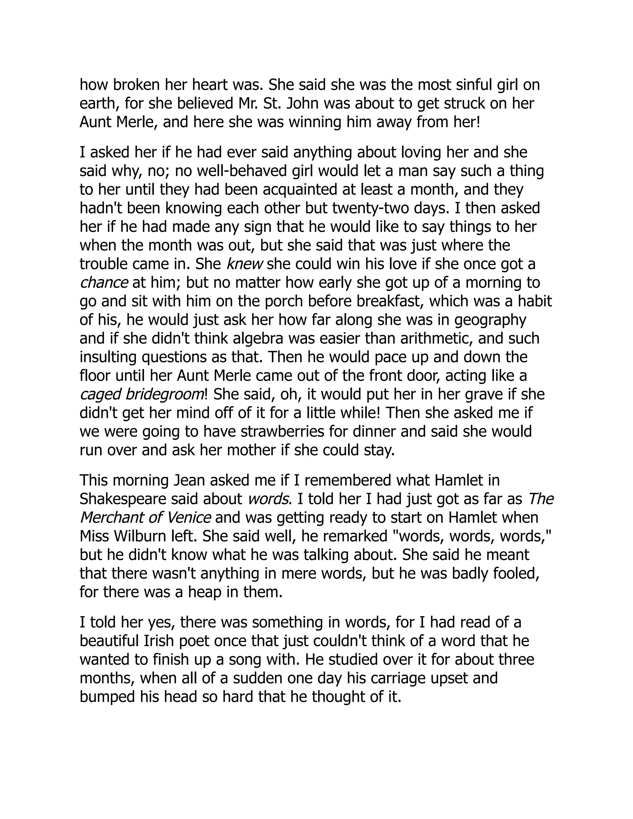 how broken her heart was. She said she was the most sinful girl on
earth, for she believed Mr. St. John was about to get struck on her
Aunt Merle, and here she was winning him away from her!
I asked her if he had ever said anything about loving her and she
said why, no; no well-behaved girl would let a man say such a thing
to her until they had been acquainted at least a month, and they
hadn't been knowing each other but twenty-two days. I then asked
her if he had made any sign that he would like to say things to her
when the month was out, but she said that was just where the
trouble came in. She knew she could win his love if she once got a
chance at him; but no matter how early she got up of a morning to
go and sit with him on the porch before breakfast, which was a habit
of his, he would just ask her how far along she was in geography
and if she didn't think algebra was easier than arithmetic, and such
insulting questions as that. Then he would pace up and down the
floor until her Aunt Merle came out of the front door, acting like a
caged bridegroom! She said, oh, it would put her in her grave if she
didn't get her mind off of it for a little while! Then she asked me if
we were going to have strawberries for dinner and said she would
run over and ask her mother if she could stay.
This morning Jean asked me if I remembered what Hamlet in
Shakespeare said about words. I told her I had just got as far as The
Merchant of Venice and was getting ready to start on Hamlet when
Miss Wilburn left. She said well, he remarked "words, words, words,"
but he didn't know what he was talking about. She said he meant
that there wasn't anything in mere words, but he was badly fooled,
for there was a heap in them.
I told her yes, there was something in words, for I had read of a
beautiful Irish poet once that just couldn't think of a word that he
wanted to finish up a song with. He studied over it for about three
months, when all of a sudden one day his carriage upset and
bumped his head so hard that he thought of it.
 