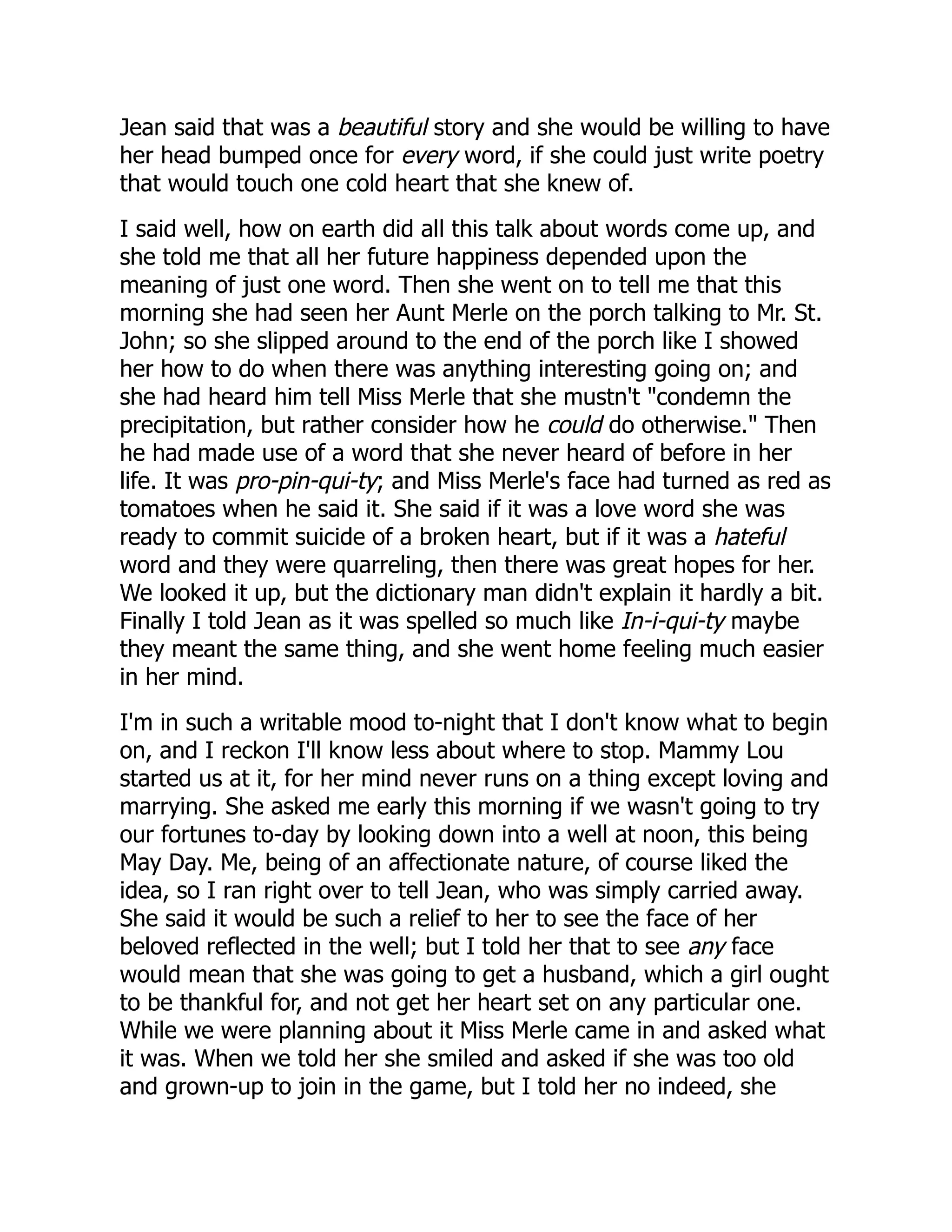 Jean said that was a beautiful story and she would be willing to have
her head bumped once for every word, if she could just write poetry
that would touch one cold heart that she knew of.
I said well, how on earth did all this talk about words come up, and
she told me that all her future happiness depended upon the
meaning of just one word. Then she went on to tell me that this
morning she had seen her Aunt Merle on the porch talking to Mr. St.
John; so she slipped around to the end of the porch like I showed
her how to do when there was anything interesting going on; and
she had heard him tell Miss Merle that she mustn't "condemn the
precipitation, but rather consider how he could do otherwise." Then
he had made use of a word that she never heard of before in her
life. It was pro-pin-qui-ty; and Miss Merle's face had turned as red as
tomatoes when he said it. She said if it was a love word she was
ready to commit suicide of a broken heart, but if it was a hateful
word and they were quarreling, then there was great hopes for her.
We looked it up, but the dictionary man didn't explain it hardly a bit.
Finally I told Jean as it was spelled so much like In-i-qui-ty maybe
they meant the same thing, and she went home feeling much easier
in her mind.
I'm in such a writable mood to-night that I don't know what to begin
on, and I reckon I'll know less about where to stop. Mammy Lou
started us at it, for her mind never runs on a thing except loving and
marrying. She asked me early this morning if we wasn't going to try
our fortunes to-day by looking down into a well at noon, this being
May Day. Me, being of an affectionate nature, of course liked the
idea, so I ran right over to tell Jean, who was simply carried away.
She said it would be such a relief to her to see the face of her
beloved reflected in the well; but I told her that to see any face
would mean that she was going to get a husband, which a girl ought
to be thankful for, and not get her heart set on any particular one.
While we were planning about it Miss Merle came in and asked what
it was. When we told her she smiled and asked if she was too old
and grown-up to join in the game, but I told her no indeed, she
 