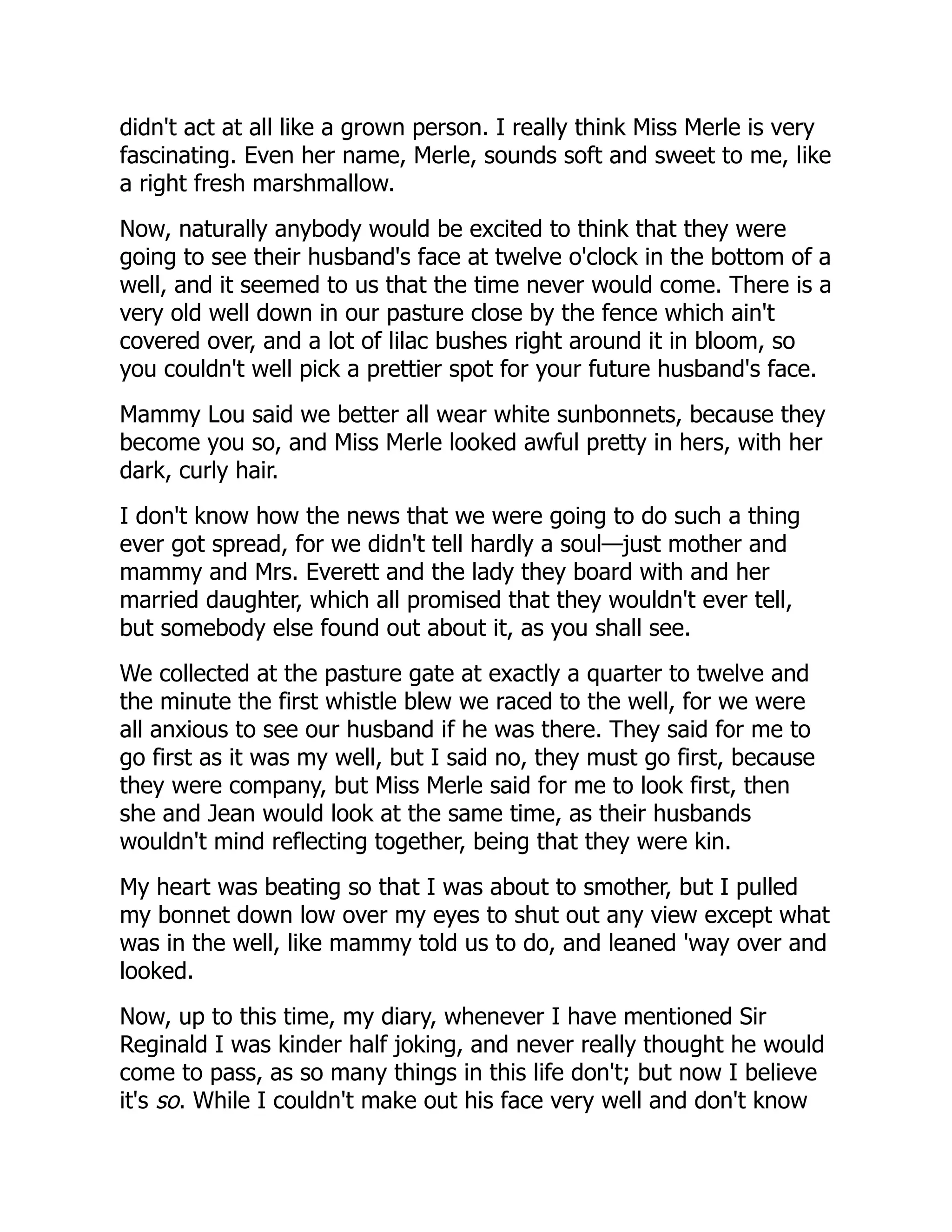 didn't act at all like a grown person. I really think Miss Merle is very
fascinating. Even her name, Merle, sounds soft and sweet to me, like
a right fresh marshmallow.
Now, naturally anybody would be excited to think that they were
going to see their husband's face at twelve o'clock in the bottom of a
well, and it seemed to us that the time never would come. There is a
very old well down in our pasture close by the fence which ain't
covered over, and a lot of lilac bushes right around it in bloom, so
you couldn't well pick a prettier spot for your future husband's face.
Mammy Lou said we better all wear white sunbonnets, because they
become you so, and Miss Merle looked awful pretty in hers, with her
dark, curly hair.
I don't know how the news that we were going to do such a thing
ever got spread, for we didn't tell hardly a soul—just mother and
mammy and Mrs. Everett and the lady they board with and her
married daughter, which all promised that they wouldn't ever tell,
but somebody else found out about it, as you shall see.
We collected at the pasture gate at exactly a quarter to twelve and
the minute the first whistle blew we raced to the well, for we were
all anxious to see our husband if he was there. They said for me to
go first as it was my well, but I said no, they must go first, because
they were company, but Miss Merle said for me to look first, then
she and Jean would look at the same time, as their husbands
wouldn't mind reflecting together, being that they were kin.
My heart was beating so that I was about to smother, but I pulled
my bonnet down low over my eyes to shut out any view except what
was in the well, like mammy told us to do, and leaned 'way over and
looked.
Now, up to this time, my diary, whenever I have mentioned Sir
Reginald I was kinder half joking, and never really thought he would
come to pass, as so many things in this life don't; but now I believe
it's so. While I couldn't make out his face very well and don't know
 