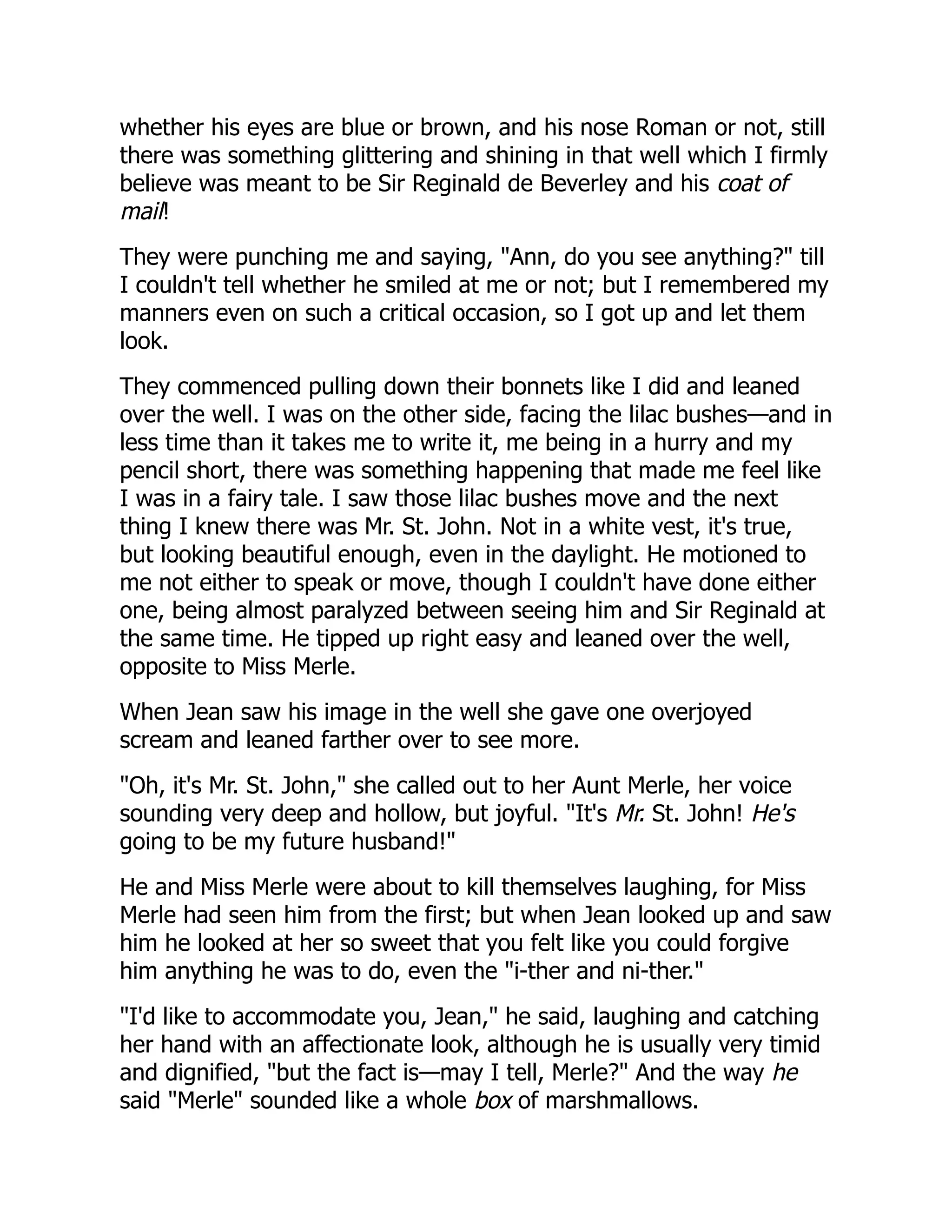whether his eyes are blue or brown, and his nose Roman or not, still
there was something glittering and shining in that well which I firmly
believe was meant to be Sir Reginald de Beverley and his coat of
mail!
They were punching me and saying, "Ann, do you see anything?" till
I couldn't tell whether he smiled at me or not; but I remembered my
manners even on such a critical occasion, so I got up and let them
look.
They commenced pulling down their bonnets like I did and leaned
over the well. I was on the other side, facing the lilac bushes—and in
less time than it takes me to write it, me being in a hurry and my
pencil short, there was something happening that made me feel like
I was in a fairy tale. I saw those lilac bushes move and the next
thing I knew there was Mr. St. John. Not in a white vest, it's true,
but looking beautiful enough, even in the daylight. He motioned to
me not either to speak or move, though I couldn't have done either
one, being almost paralyzed between seeing him and Sir Reginald at
the same time. He tipped up right easy and leaned over the well,
opposite to Miss Merle.
When Jean saw his image in the well she gave one overjoyed
scream and leaned farther over to see more.
"Oh, it's Mr. St. John," she called out to her Aunt Merle, her voice
sounding very deep and hollow, but joyful. "It's Mr. St. John! He's
going to be my future husband!"
He and Miss Merle were about to kill themselves laughing, for Miss
Merle had seen him from the first; but when Jean looked up and saw
him he looked at her so sweet that you felt like you could forgive
him anything he was to do, even the "i-ther and ni-ther."
"I'd like to accommodate you, Jean," he said, laughing and catching
her hand with an affectionate look, although he is usually very timid
and dignified, "but the fact is—may I tell, Merle?" And the way he
said "Merle" sounded like a whole box of marshmallows.
 