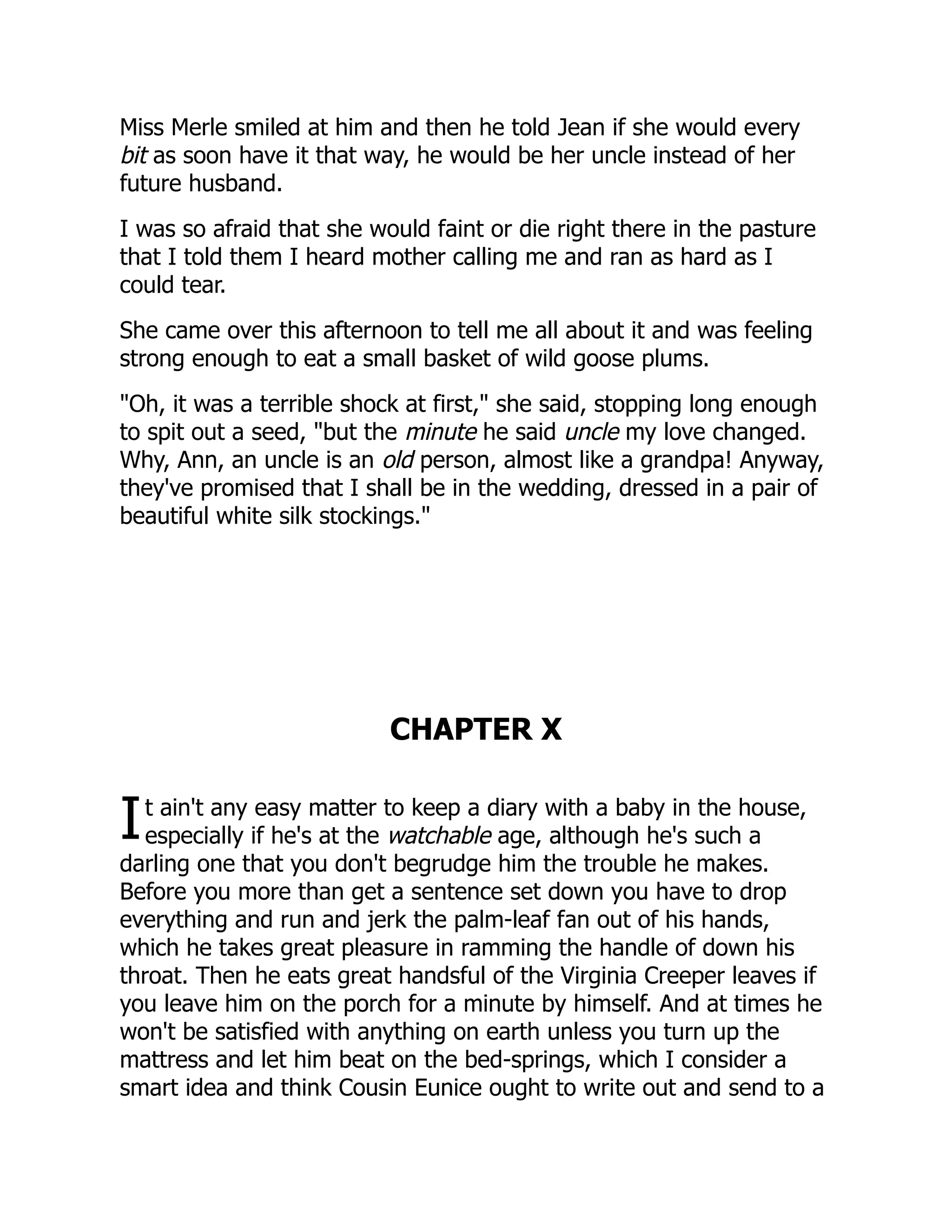 I
Miss Merle smiled at him and then he told Jean if she would every
bit as soon have it that way, he would be her uncle instead of her
future husband.
I was so afraid that she would faint or die right there in the pasture
that I told them I heard mother calling me and ran as hard as I
could tear.
She came over this afternoon to tell me all about it and was feeling
strong enough to eat a small basket of wild goose plums.
"Oh, it was a terrible shock at first," she said, stopping long enough
to spit out a seed, "but the minute he said uncle my love changed.
Why, Ann, an uncle is an old person, almost like a grandpa! Anyway,
they've promised that I shall be in the wedding, dressed in a pair of
beautiful white silk stockings."
CHAPTER X
t ain't any easy matter to keep a diary with a baby in the house,
especially if he's at the watchable age, although he's such a
darling one that you don't begrudge him the trouble he makes.
Before you more than get a sentence set down you have to drop
everything and run and jerk the palm-leaf fan out of his hands,
which he takes great pleasure in ramming the handle of down his
throat. Then he eats great handsful of the Virginia Creeper leaves if
you leave him on the porch for a minute by himself. And at times he
won't be satisfied with anything on earth unless you turn up the
mattress and let him beat on the bed-springs, which I consider a
smart idea and think Cousin Eunice ought to write out and send to a
 