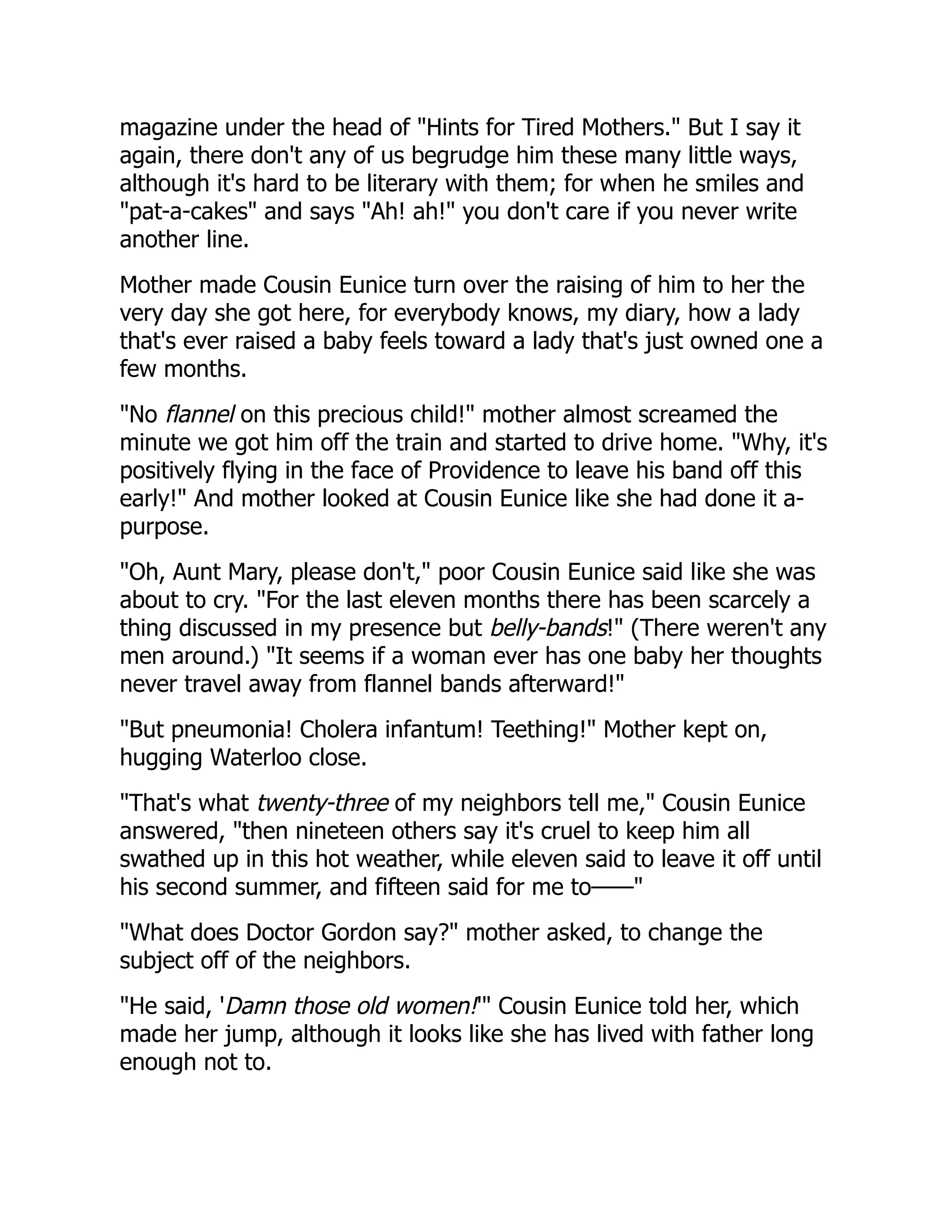 magazine under the head of "Hints for Tired Mothers." But I say it
again, there don't any of us begrudge him these many little ways,
although it's hard to be literary with them; for when he smiles and
"pat-a-cakes" and says "Ah! ah!" you don't care if you never write
another line.
Mother made Cousin Eunice turn over the raising of him to her the
very day she got here, for everybody knows, my diary, how a lady
that's ever raised a baby feels toward a lady that's just owned one a
few months.
"No flannel on this precious child!" mother almost screamed the
minute we got him off the train and started to drive home. "Why, it's
positively flying in the face of Providence to leave his band off this
early!" And mother looked at Cousin Eunice like she had done it a-
purpose.
"Oh, Aunt Mary, please don't," poor Cousin Eunice said like she was
about to cry. "For the last eleven months there has been scarcely a
thing discussed in my presence but belly-bands!" (There weren't any
men around.) "It seems if a woman ever has one baby her thoughts
never travel away from flannel bands afterward!"
"But pneumonia! Cholera infantum! Teething!" Mother kept on,
hugging Waterloo close.
"That's what twenty-three of my neighbors tell me," Cousin Eunice
answered, "then nineteen others say it's cruel to keep him all
swathed up in this hot weather, while eleven said to leave it off until
his second summer, and fifteen said for me to——"
"What does Doctor Gordon say?" mother asked, to change the
subject off of the neighbors.
"He said, 'Damn those old women!'" Cousin Eunice told her, which
made her jump, although it looks like she has lived with father long
enough not to.
 