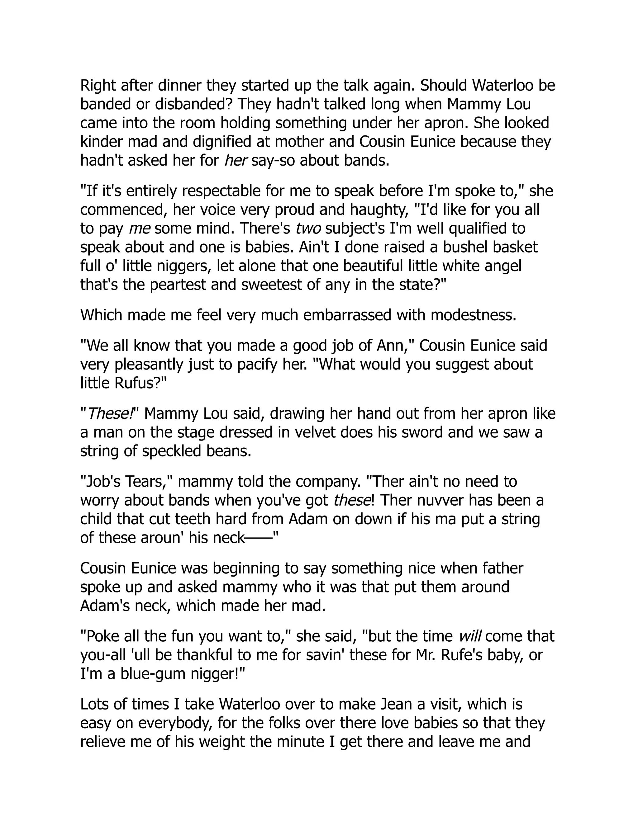Right after dinner they started up the talk again. Should Waterloo be
banded or disbanded? They hadn't talked long when Mammy Lou
came into the room holding something under her apron. She looked
kinder mad and dignified at mother and Cousin Eunice because they
hadn't asked her for her say-so about bands.
"If it's entirely respectable for me to speak before I'm spoke to," she
commenced, her voice very proud and haughty, "I'd like for you all
to pay me some mind. There's two subject's I'm well qualified to
speak about and one is babies. Ain't I done raised a bushel basket
full o' little niggers, let alone that one beautiful little white angel
that's the peartest and sweetest of any in the state?"
Which made me feel very much embarrassed with modestness.
"We all know that you made a good job of Ann," Cousin Eunice said
very pleasantly just to pacify her. "What would you suggest about
little Rufus?"
"These!" Mammy Lou said, drawing her hand out from her apron like
a man on the stage dressed in velvet does his sword and we saw a
string of speckled beans.
"Job's Tears," mammy told the company. "Ther ain't no need to
worry about bands when you've got these! Ther nuvver has been a
child that cut teeth hard from Adam on down if his ma put a string
of these aroun' his neck——"
Cousin Eunice was beginning to say something nice when father
spoke up and asked mammy who it was that put them around
Adam's neck, which made her mad.
"Poke all the fun you want to," she said, "but the time will come that
you-all 'ull be thankful to me for savin' these for Mr. Rufe's baby, or
I'm a blue-gum nigger!"
Lots of times I take Waterloo over to make Jean a visit, which is
easy on everybody, for the folks over there love babies so that they
relieve me of his weight the minute I get there and leave me and
 