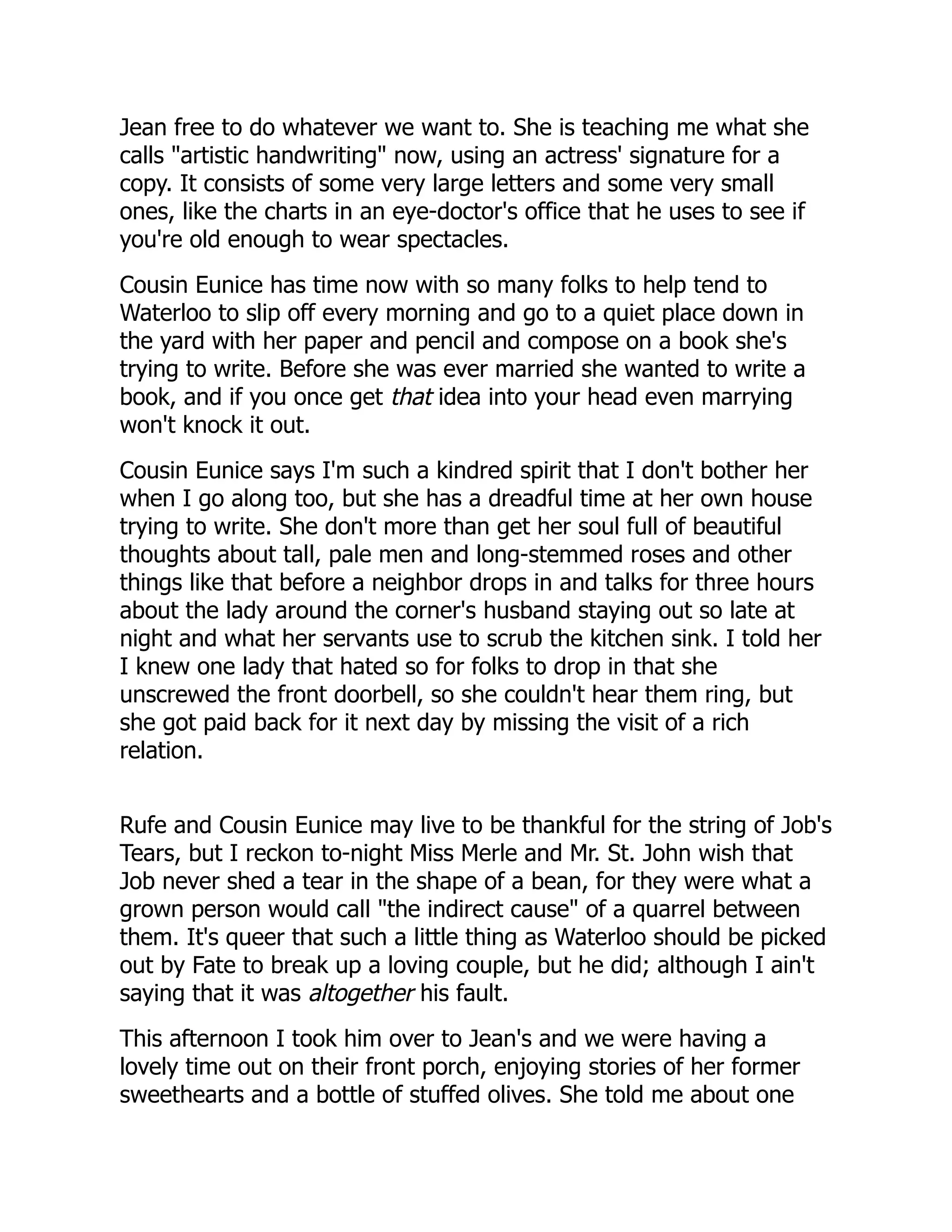 Jean free to do whatever we want to. She is teaching me what she
calls "artistic handwriting" now, using an actress' signature for a
copy. It consists of some very large letters and some very small
ones, like the charts in an eye-doctor's office that he uses to see if
you're old enough to wear spectacles.
Cousin Eunice has time now with so many folks to help tend to
Waterloo to slip off every morning and go to a quiet place down in
the yard with her paper and pencil and compose on a book she's
trying to write. Before she was ever married she wanted to write a
book, and if you once get that idea into your head even marrying
won't knock it out.
Cousin Eunice says I'm such a kindred spirit that I don't bother her
when I go along too, but she has a dreadful time at her own house
trying to write. She don't more than get her soul full of beautiful
thoughts about tall, pale men and long-stemmed roses and other
things like that before a neighbor drops in and talks for three hours
about the lady around the corner's husband staying out so late at
night and what her servants use to scrub the kitchen sink. I told her
I knew one lady that hated so for folks to drop in that she
unscrewed the front doorbell, so she couldn't hear them ring, but
she got paid back for it next day by missing the visit of a rich
relation.
Rufe and Cousin Eunice may live to be thankful for the string of Job's
Tears, but I reckon to-night Miss Merle and Mr. St. John wish that
Job never shed a tear in the shape of a bean, for they were what a
grown person would call "the indirect cause" of a quarrel between
them. It's queer that such a little thing as Waterloo should be picked
out by Fate to break up a loving couple, but he did; although I ain't
saying that it was altogether his fault.
This afternoon I took him over to Jean's and we were having a
lovely time out on their front porch, enjoying stories of her former
sweethearts and a bottle of stuffed olives. She told me about one
 
