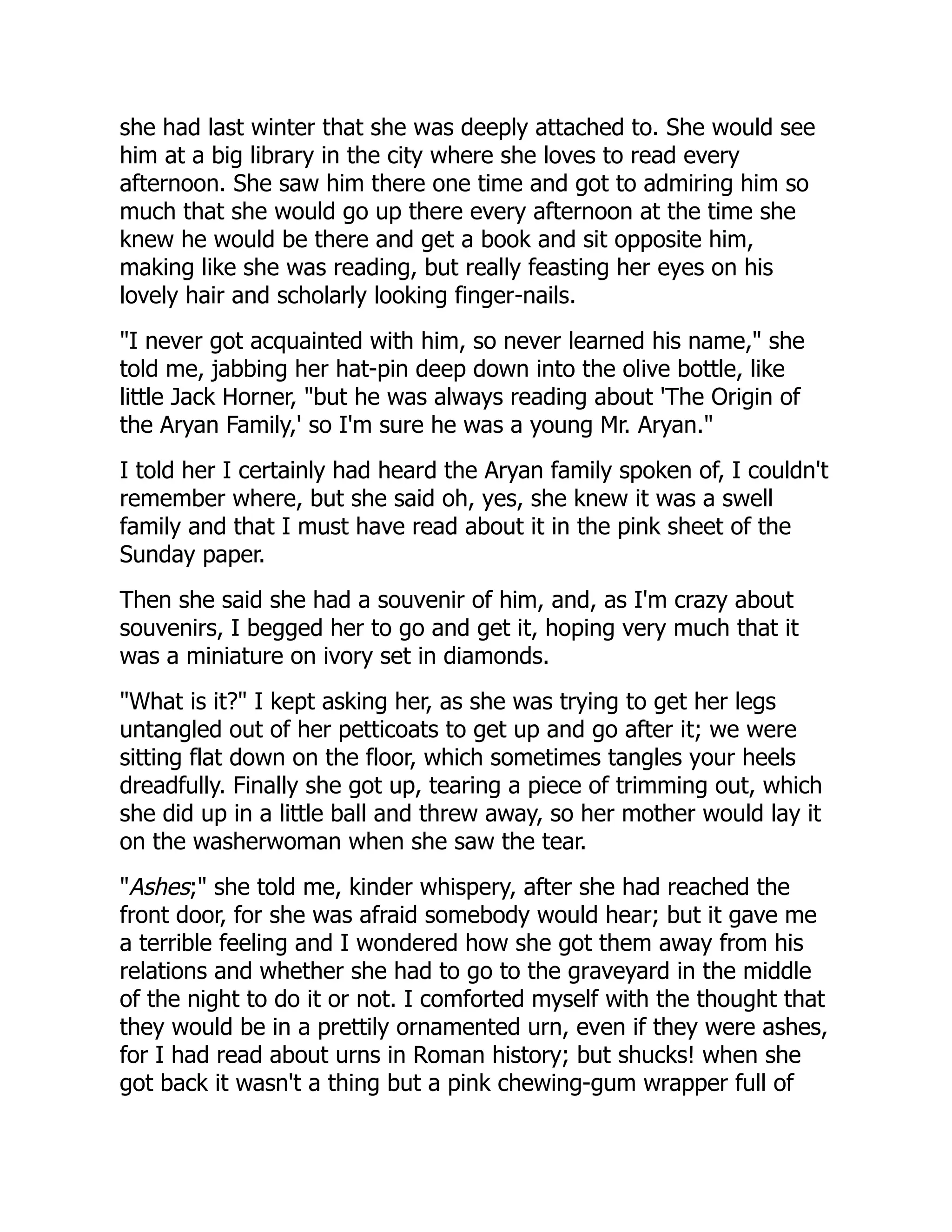 she had last winter that she was deeply attached to. She would see
him at a big library in the city where she loves to read every
afternoon. She saw him there one time and got to admiring him so
much that she would go up there every afternoon at the time she
knew he would be there and get a book and sit opposite him,
making like she was reading, but really feasting her eyes on his
lovely hair and scholarly looking finger-nails.
"I never got acquainted with him, so never learned his name," she
told me, jabbing her hat-pin deep down into the olive bottle, like
little Jack Horner, "but he was always reading about 'The Origin of
the Aryan Family,' so I'm sure he was a young Mr. Aryan."
I told her I certainly had heard the Aryan family spoken of, I couldn't
remember where, but she said oh, yes, she knew it was a swell
family and that I must have read about it in the pink sheet of the
Sunday paper.
Then she said she had a souvenir of him, and, as I'm crazy about
souvenirs, I begged her to go and get it, hoping very much that it
was a miniature on ivory set in diamonds.
"What is it?" I kept asking her, as she was trying to get her legs
untangled out of her petticoats to get up and go after it; we were
sitting flat down on the floor, which sometimes tangles your heels
dreadfully. Finally she got up, tearing a piece of trimming out, which
she did up in a little ball and threw away, so her mother would lay it
on the washerwoman when she saw the tear.
"Ashes;" she told me, kinder whispery, after she had reached the
front door, for she was afraid somebody would hear; but it gave me
a terrible feeling and I wondered how she got them away from his
relations and whether she had to go to the graveyard in the middle
of the night to do it or not. I comforted myself with the thought that
they would be in a prettily ornamented urn, even if they were ashes,
for I had read about urns in Roman history; but shucks! when she
got back it wasn't a thing but a pink chewing-gum wrapper full of
 