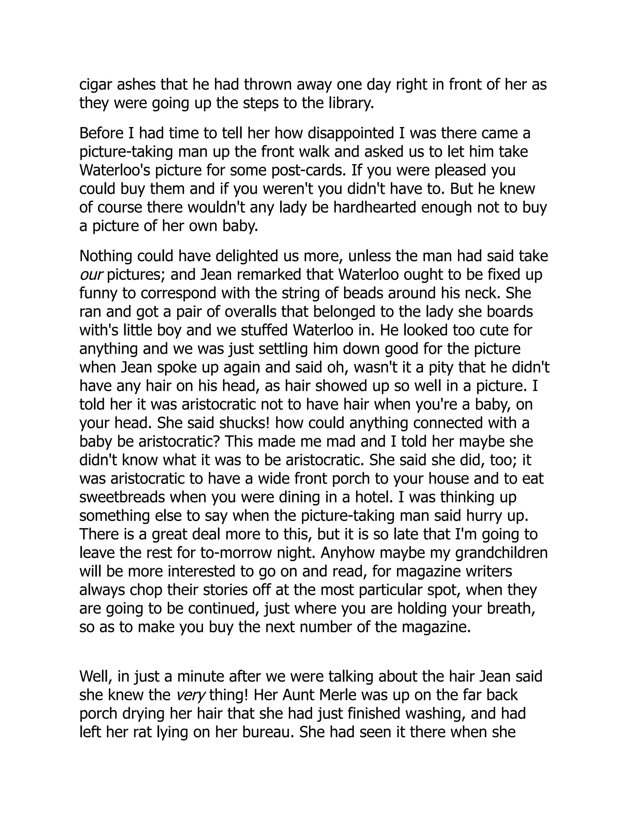 cigar ashes that he had thrown away one day right in front of her as
they were going up the steps to the library.
Before I had time to tell her how disappointed I was there came a
picture-taking man up the front walk and asked us to let him take
Waterloo's picture for some post-cards. If you were pleased you
could buy them and if you weren't you didn't have to. But he knew
of course there wouldn't any lady be hardhearted enough not to buy
a picture of her own baby.
Nothing could have delighted us more, unless the man had said take
our pictures; and Jean remarked that Waterloo ought to be fixed up
funny to correspond with the string of beads around his neck. She
ran and got a pair of overalls that belonged to the lady she boards
with's little boy and we stuffed Waterloo in. He looked too cute for
anything and we was just settling him down good for the picture
when Jean spoke up again and said oh, wasn't it a pity that he didn't
have any hair on his head, as hair showed up so well in a picture. I
told her it was aristocratic not to have hair when you're a baby, on
your head. She said shucks! how could anything connected with a
baby be aristocratic? This made me mad and I told her maybe she
didn't know what it was to be aristocratic. She said she did, too; it
was aristocratic to have a wide front porch to your house and to eat
sweetbreads when you were dining in a hotel. I was thinking up
something else to say when the picture-taking man said hurry up.
There is a great deal more to this, but it is so late that I'm going to
leave the rest for to-morrow night. Anyhow maybe my grandchildren
will be more interested to go on and read, for magazine writers
always chop their stories off at the most particular spot, when they
are going to be continued, just where you are holding your breath,
so as to make you buy the next number of the magazine.
Well, in just a minute after we were talking about the hair Jean said
she knew the very thing! Her Aunt Merle was up on the far back
porch drying her hair that she had just finished washing, and had
left her rat lying on her bureau. She had seen it there when she
 