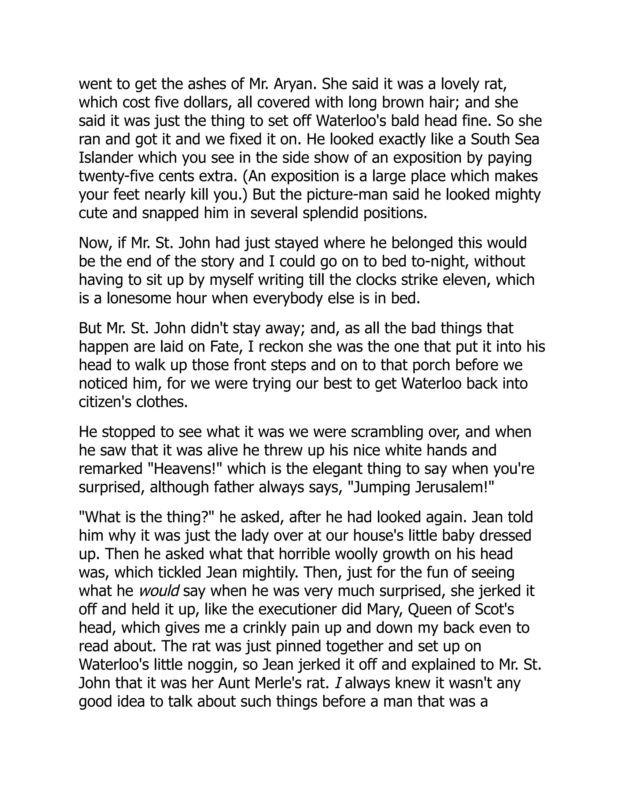 went to get the ashes of Mr. Aryan. She said it was a lovely rat,
which cost five dollars, all covered with long brown hair; and she
said it was just the thing to set off Waterloo's bald head fine. So she
ran and got it and we fixed it on. He looked exactly like a South Sea
Islander which you see in the side show of an exposition by paying
twenty-five cents extra. (An exposition is a large place which makes
your feet nearly kill you.) But the picture-man said he looked mighty
cute and snapped him in several splendid positions.
Now, if Mr. St. John had just stayed where he belonged this would
be the end of the story and I could go on to bed to-night, without
having to sit up by myself writing till the clocks strike eleven, which
is a lonesome hour when everybody else is in bed.
But Mr. St. John didn't stay away; and, as all the bad things that
happen are laid on Fate, I reckon she was the one that put it into his
head to walk up those front steps and on to that porch before we
noticed him, for we were trying our best to get Waterloo back into
citizen's clothes.
He stopped to see what it was we were scrambling over, and when
he saw that it was alive he threw up his nice white hands and
remarked "Heavens!" which is the elegant thing to say when you're
surprised, although father always says, "Jumping Jerusalem!"
"What is the thing?" he asked, after he had looked again. Jean told
him why it was just the lady over at our house's little baby dressed
up. Then he asked what that horrible woolly growth on his head
was, which tickled Jean mightily. Then, just for the fun of seeing
what he would say when he was very much surprised, she jerked it
off and held it up, like the executioner did Mary, Queen of Scot's
head, which gives me a crinkly pain up and down my back even to
read about. The rat was just pinned together and set up on
Waterloo's little noggin, so Jean jerked it off and explained to Mr. St.
John that it was her Aunt Merle's rat. I always knew it wasn't any
good idea to talk about such things before a man that was a
 