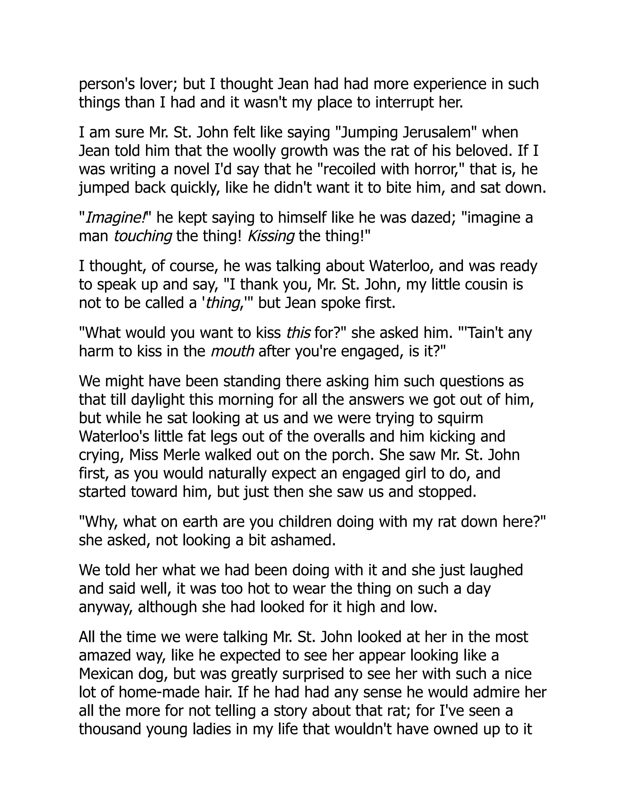 person's lover; but I thought Jean had had more experience in such
things than I had and it wasn't my place to interrupt her.
I am sure Mr. St. John felt like saying "Jumping Jerusalem" when
Jean told him that the woolly growth was the rat of his beloved. If I
was writing a novel I'd say that he "recoiled with horror," that is, he
jumped back quickly, like he didn't want it to bite him, and sat down.
"Imagine!" he kept saying to himself like he was dazed; "imagine a
man touching the thing! Kissing the thing!"
I thought, of course, he was talking about Waterloo, and was ready
to speak up and say, "I thank you, Mr. St. John, my little cousin is
not to be called a 'thing,'" but Jean spoke first.
"What would you want to kiss this for?" she asked him. "'Tain't any
harm to kiss in the mouth after you're engaged, is it?"
We might have been standing there asking him such questions as
that till daylight this morning for all the answers we got out of him,
but while he sat looking at us and we were trying to squirm
Waterloo's little fat legs out of the overalls and him kicking and
crying, Miss Merle walked out on the porch. She saw Mr. St. John
first, as you would naturally expect an engaged girl to do, and
started toward him, but just then she saw us and stopped.
"Why, what on earth are you children doing with my rat down here?"
she asked, not looking a bit ashamed.
We told her what we had been doing with it and she just laughed
and said well, it was too hot to wear the thing on such a day
anyway, although she had looked for it high and low.
All the time we were talking Mr. St. John looked at her in the most
amazed way, like he expected to see her appear looking like a
Mexican dog, but was greatly surprised to see her with such a nice
lot of home-made hair. If he had had any sense he would admire her
all the more for not telling a story about that rat; for I've seen a
thousand young ladies in my life that wouldn't have owned up to it
 
