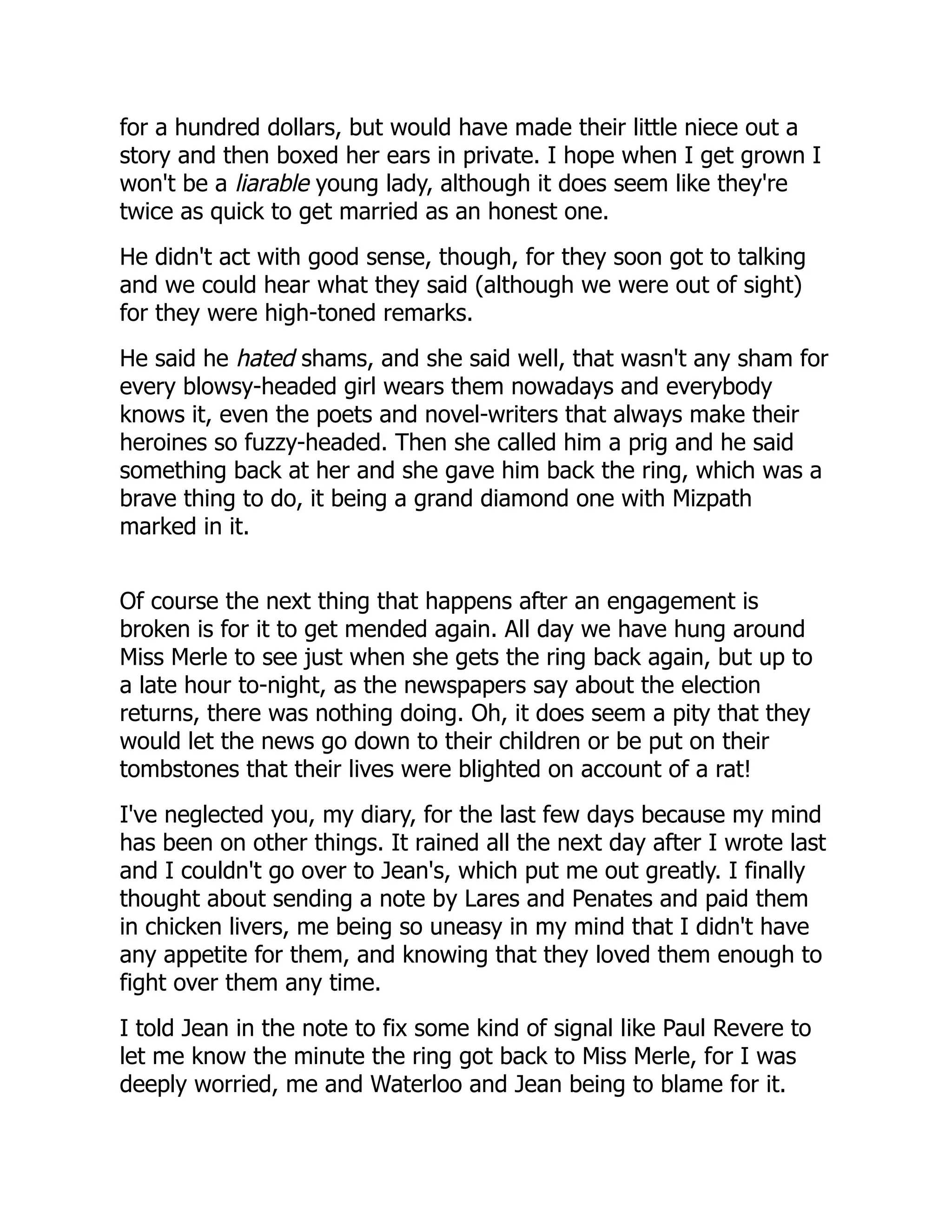 for a hundred dollars, but would have made their little niece out a
story and then boxed her ears in private. I hope when I get grown I
won't be a liarable young lady, although it does seem like they're
twice as quick to get married as an honest one.
He didn't act with good sense, though, for they soon got to talking
and we could hear what they said (although we were out of sight)
for they were high-toned remarks.
He said he hated shams, and she said well, that wasn't any sham for
every blowsy-headed girl wears them nowadays and everybody
knows it, even the poets and novel-writers that always make their
heroines so fuzzy-headed. Then she called him a prig and he said
something back at her and she gave him back the ring, which was a
brave thing to do, it being a grand diamond one with Mizpath
marked in it.
Of course the next thing that happens after an engagement is
broken is for it to get mended again. All day we have hung around
Miss Merle to see just when she gets the ring back again, but up to
a late hour to-night, as the newspapers say about the election
returns, there was nothing doing. Oh, it does seem a pity that they
would let the news go down to their children or be put on their
tombstones that their lives were blighted on account of a rat!
I've neglected you, my diary, for the last few days because my mind
has been on other things. It rained all the next day after I wrote last
and I couldn't go over to Jean's, which put me out greatly. I finally
thought about sending a note by Lares and Penates and paid them
in chicken livers, me being so uneasy in my mind that I didn't have
any appetite for them, and knowing that they loved them enough to
fight over them any time.
I told Jean in the note to fix some kind of signal like Paul Revere to
let me know the minute the ring got back to Miss Merle, for I was
deeply worried, me and Waterloo and Jean being to blame for it.
 