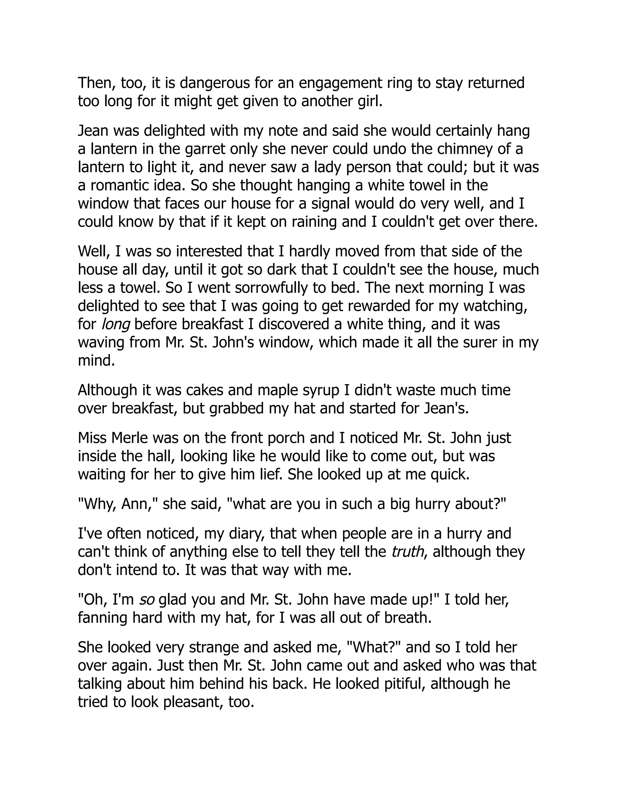 Then, too, it is dangerous for an engagement ring to stay returned
too long for it might get given to another girl.
Jean was delighted with my note and said she would certainly hang
a lantern in the garret only she never could undo the chimney of a
lantern to light it, and never saw a lady person that could; but it was
a romantic idea. So she thought hanging a white towel in the
window that faces our house for a signal would do very well, and I
could know by that if it kept on raining and I couldn't get over there.
Well, I was so interested that I hardly moved from that side of the
house all day, until it got so dark that I couldn't see the house, much
less a towel. So I went sorrowfully to bed. The next morning I was
delighted to see that I was going to get rewarded for my watching,
for long before breakfast I discovered a white thing, and it was
waving from Mr. St. John's window, which made it all the surer in my
mind.
Although it was cakes and maple syrup I didn't waste much time
over breakfast, but grabbed my hat and started for Jean's.
Miss Merle was on the front porch and I noticed Mr. St. John just
inside the hall, looking like he would like to come out, but was
waiting for her to give him lief. She looked up at me quick.
"Why, Ann," she said, "what are you in such a big hurry about?"
I've often noticed, my diary, that when people are in a hurry and
can't think of anything else to tell they tell the truth, although they
don't intend to. It was that way with me.
"Oh, I'm so glad you and Mr. St. John have made up!" I told her,
fanning hard with my hat, for I was all out of breath.
She looked very strange and asked me, "What?" and so I told her
over again. Just then Mr. St. John came out and asked who was that
talking about him behind his back. He looked pitiful, although he
tried to look pleasant, too.
 