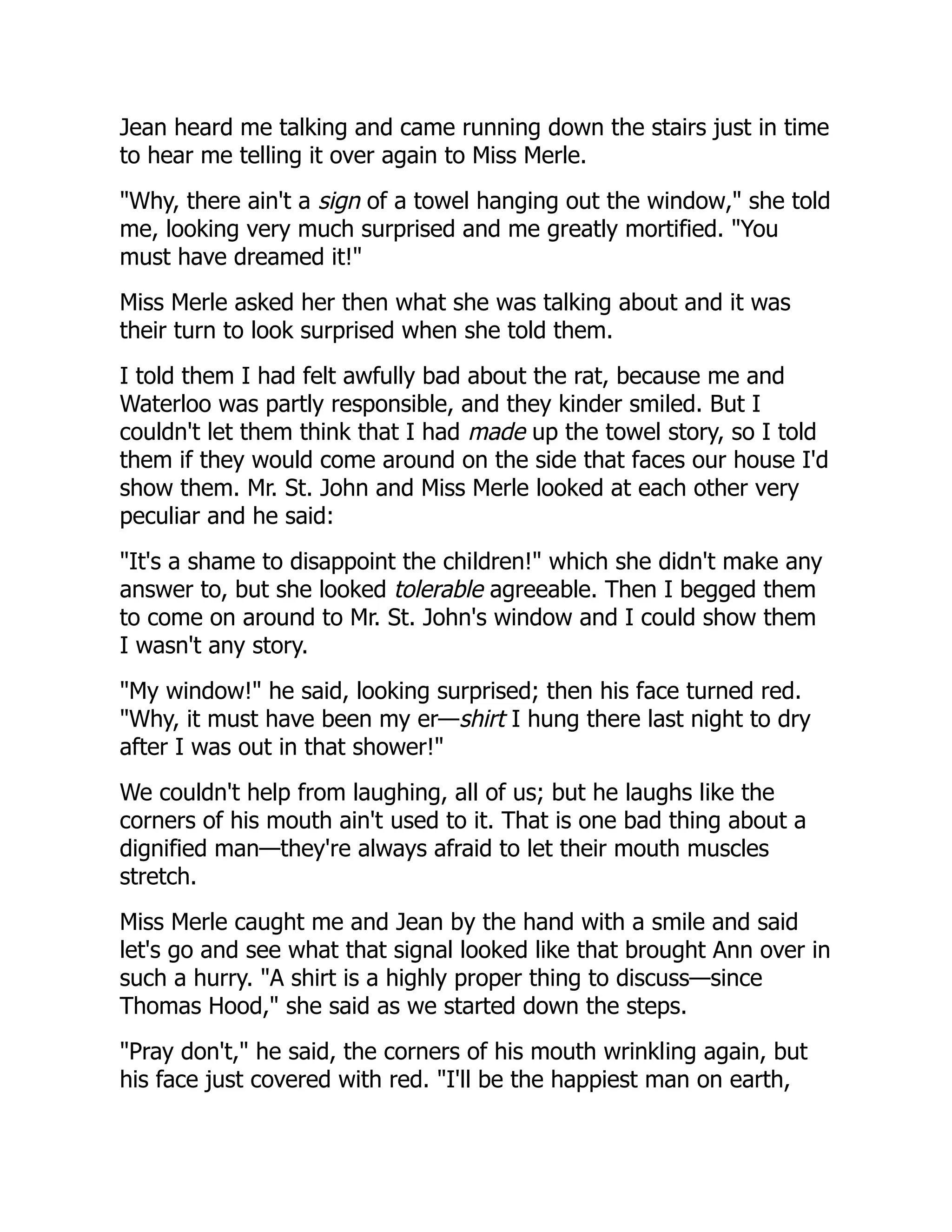 Jean heard me talking and came running down the stairs just in time
to hear me telling it over again to Miss Merle.
"Why, there ain't a sign of a towel hanging out the window," she told
me, looking very much surprised and me greatly mortified. "You
must have dreamed it!"
Miss Merle asked her then what she was talking about and it was
their turn to look surprised when she told them.
I told them I had felt awfully bad about the rat, because me and
Waterloo was partly responsible, and they kinder smiled. But I
couldn't let them think that I had made up the towel story, so I told
them if they would come around on the side that faces our house I'd
show them. Mr. St. John and Miss Merle looked at each other very
peculiar and he said:
"It's a shame to disappoint the children!" which she didn't make any
answer to, but she looked tolerable agreeable. Then I begged them
to come on around to Mr. St. John's window and I could show them
I wasn't any story.
"My window!" he said, looking surprised; then his face turned red.
"Why, it must have been my er—shirt I hung there last night to dry
after I was out in that shower!"
We couldn't help from laughing, all of us; but he laughs like the
corners of his mouth ain't used to it. That is one bad thing about a
dignified man—they're always afraid to let their mouth muscles
stretch.
Miss Merle caught me and Jean by the hand with a smile and said
let's go and see what that signal looked like that brought Ann over in
such a hurry. "A shirt is a highly proper thing to discuss—since
Thomas Hood," she said as we started down the steps.
"Pray don't," he said, the corners of his mouth wrinkling again, but
his face just covered with red. "I'll be the happiest man on earth,
 