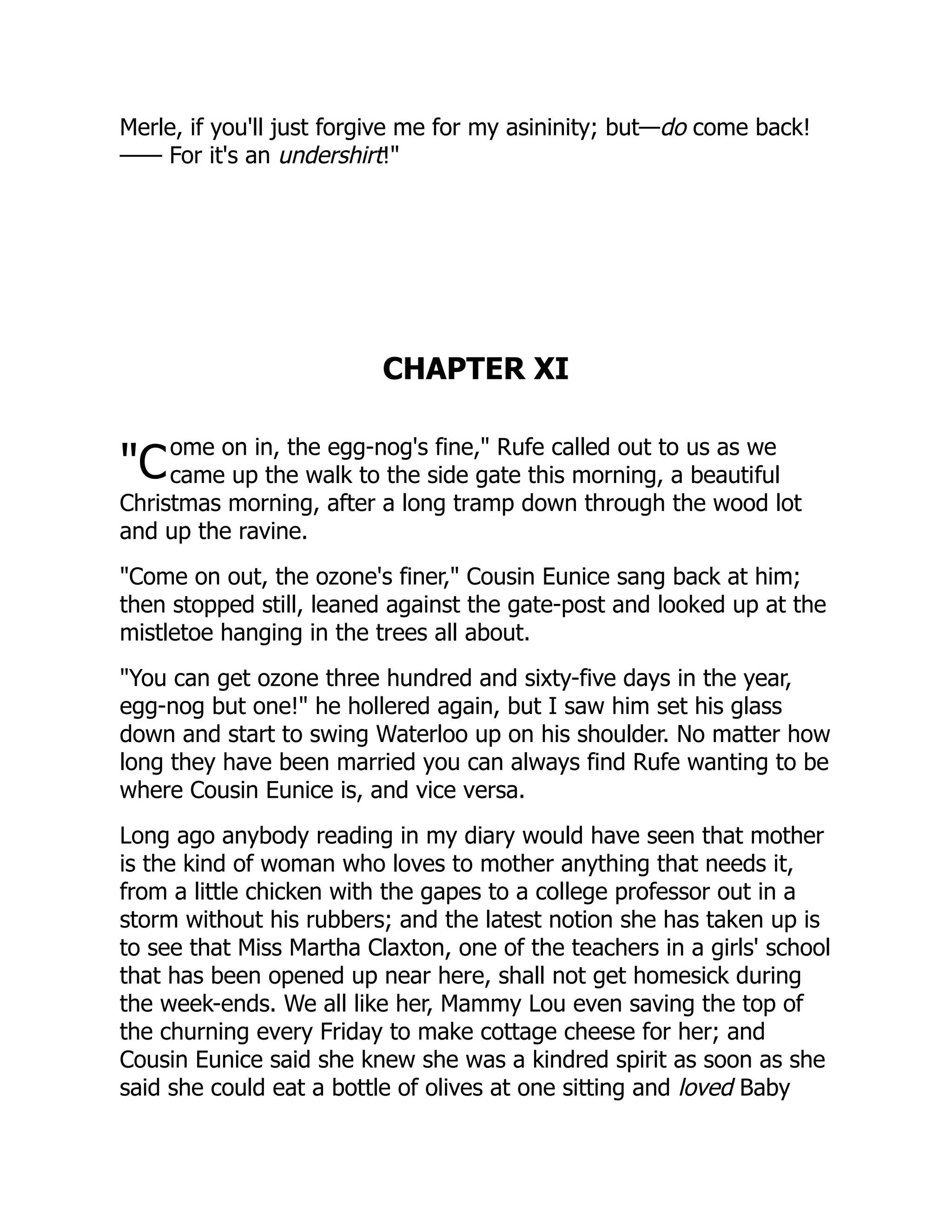 "C
Merle, if you'll just forgive me for my asininity; but—do come back!
—— For it's an undershirt!"
CHAPTER XI
ome on in, the egg-nog's fine," Rufe called out to us as we
came up the walk to the side gate this morning, a beautiful
Christmas morning, after a long tramp down through the wood lot
and up the ravine.
"Come on out, the ozone's finer," Cousin Eunice sang back at him;
then stopped still, leaned against the gate-post and looked up at the
mistletoe hanging in the trees all about.
"You can get ozone three hundred and sixty-five days in the year,
egg-nog but one!" he hollered again, but I saw him set his glass
down and start to swing Waterloo up on his shoulder. No matter how
long they have been married you can always find Rufe wanting to be
where Cousin Eunice is, and vice versa.
Long ago anybody reading in my diary would have seen that mother
is the kind of woman who loves to mother anything that needs it,
from a little chicken with the gapes to a college professor out in a
storm without his rubbers; and the latest notion she has taken up is
to see that Miss Martha Claxton, one of the teachers in a girls' school
that has been opened up near here, shall not get homesick during
the week-ends. We all like her, Mammy Lou even saving the top of
the churning every Friday to make cottage cheese for her; and
Cousin Eunice said she knew she was a kindred spirit as soon as she
said she could eat a bottle of olives at one sitting and loved Baby
 