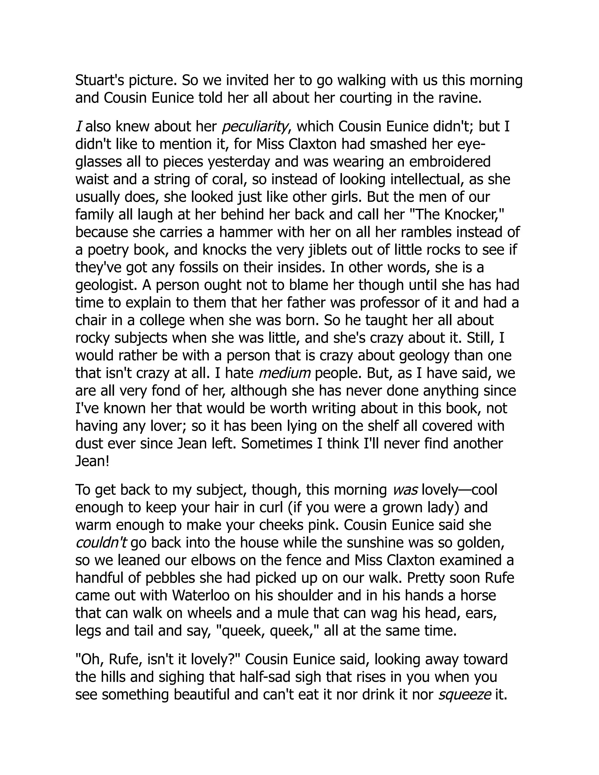 Stuart's picture. So we invited her to go walking with us this morning
and Cousin Eunice told her all about her courting in the ravine.
I also knew about her peculiarity, which Cousin Eunice didn't; but I
didn't like to mention it, for Miss Claxton had smashed her eye-
glasses all to pieces yesterday and was wearing an embroidered
waist and a string of coral, so instead of looking intellectual, as she
usually does, she looked just like other girls. But the men of our
family all laugh at her behind her back and call her "The Knocker,"
because she carries a hammer with her on all her rambles instead of
a poetry book, and knocks the very jiblets out of little rocks to see if
they've got any fossils on their insides. In other words, she is a
geologist. A person ought not to blame her though until she has had
time to explain to them that her father was professor of it and had a
chair in a college when she was born. So he taught her all about
rocky subjects when she was little, and she's crazy about it. Still, I
would rather be with a person that is crazy about geology than one
that isn't crazy at all. I hate medium people. But, as I have said, we
are all very fond of her, although she has never done anything since
I've known her that would be worth writing about in this book, not
having any lover; so it has been lying on the shelf all covered with
dust ever since Jean left. Sometimes I think I'll never find another
Jean!
To get back to my subject, though, this morning was lovely—cool
enough to keep your hair in curl (if you were a grown lady) and
warm enough to make your cheeks pink. Cousin Eunice said she
couldn't go back into the house while the sunshine was so golden,
so we leaned our elbows on the fence and Miss Claxton examined a
handful of pebbles she had picked up on our walk. Pretty soon Rufe
came out with Waterloo on his shoulder and in his hands a horse
that can walk on wheels and a mule that can wag his head, ears,
legs and tail and say, "queek, queek," all at the same time.
"Oh, Rufe, isn't it lovely?" Cousin Eunice said, looking away toward
the hills and sighing that half-sad sigh that rises in you when you
see something beautiful and can't eat it nor drink it nor squeeze it.
 