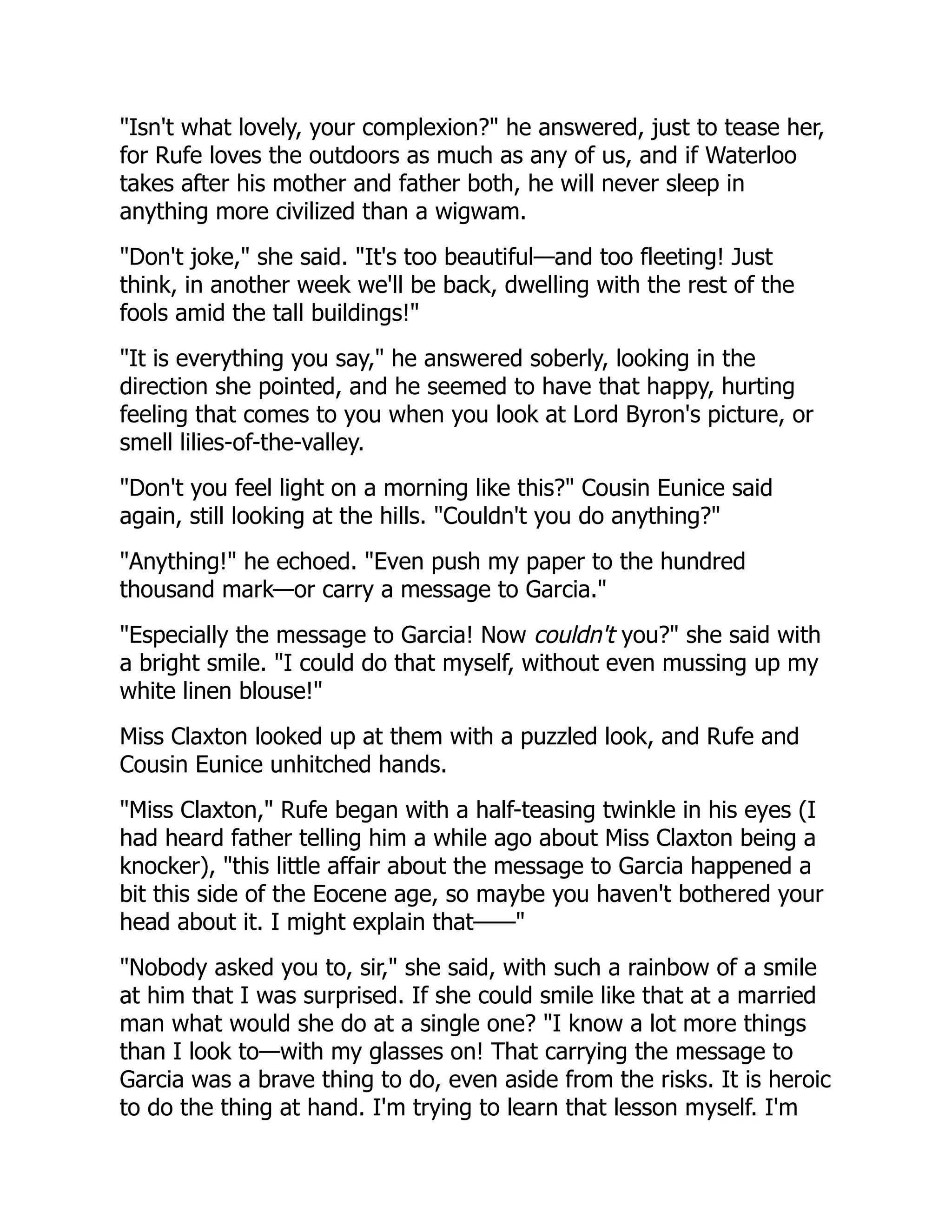 "Isn't what lovely, your complexion?" he answered, just to tease her,
for Rufe loves the outdoors as much as any of us, and if Waterloo
takes after his mother and father both, he will never sleep in
anything more civilized than a wigwam.
"Don't joke," she said. "It's too beautiful—and too fleeting! Just
think, in another week we'll be back, dwelling with the rest of the
fools amid the tall buildings!"
"It is everything you say," he answered soberly, looking in the
direction she pointed, and he seemed to have that happy, hurting
feeling that comes to you when you look at Lord Byron's picture, or
smell lilies-of-the-valley.
"Don't you feel light on a morning like this?" Cousin Eunice said
again, still looking at the hills. "Couldn't you do anything?"
"Anything!" he echoed. "Even push my paper to the hundred
thousand mark—or carry a message to Garcia."
"Especially the message to Garcia! Now couldn't you?" she said with
a bright smile. "I could do that myself, without even mussing up my
white linen blouse!"
Miss Claxton looked up at them with a puzzled look, and Rufe and
Cousin Eunice unhitched hands.
"Miss Claxton," Rufe began with a half-teasing twinkle in his eyes (I
had heard father telling him a while ago about Miss Claxton being a
knocker), "this little affair about the message to Garcia happened a
bit this side of the Eocene age, so maybe you haven't bothered your
head about it. I might explain that——"
"Nobody asked you to, sir," she said, with such a rainbow of a smile
at him that I was surprised. If she could smile like that at a married
man what would she do at a single one? "I know a lot more things
than I look to—with my glasses on! That carrying the message to
Garcia was a brave thing to do, even aside from the risks. It is heroic
to do the thing at hand. I'm trying to learn that lesson myself. I'm
 