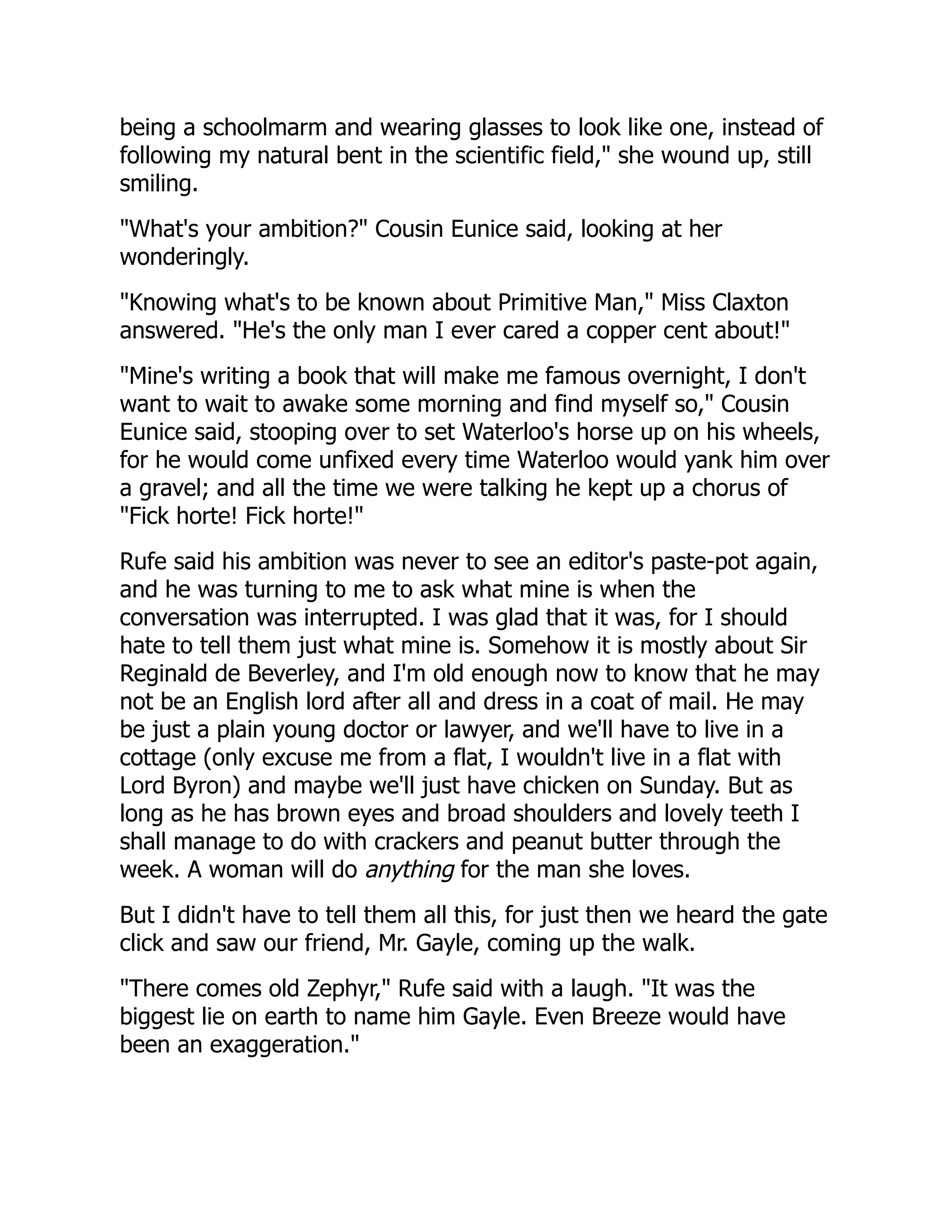 being a schoolmarm and wearing glasses to look like one, instead of
following my natural bent in the scientific field," she wound up, still
smiling.
"What's your ambition?" Cousin Eunice said, looking at her
wonderingly.
"Knowing what's to be known about Primitive Man," Miss Claxton
answered. "He's the only man I ever cared a copper cent about!"
"Mine's writing a book that will make me famous overnight, I don't
want to wait to awake some morning and find myself so," Cousin
Eunice said, stooping over to set Waterloo's horse up on his wheels,
for he would come unfixed every time Waterloo would yank him over
a gravel; and all the time we were talking he kept up a chorus of
"Fick horte! Fick horte!"
Rufe said his ambition was never to see an editor's paste-pot again,
and he was turning to me to ask what mine is when the
conversation was interrupted. I was glad that it was, for I should
hate to tell them just what mine is. Somehow it is mostly about Sir
Reginald de Beverley, and I'm old enough now to know that he may
not be an English lord after all and dress in a coat of mail. He may
be just a plain young doctor or lawyer, and we'll have to live in a
cottage (only excuse me from a flat, I wouldn't live in a flat with
Lord Byron) and maybe we'll just have chicken on Sunday. But as
long as he has brown eyes and broad shoulders and lovely teeth I
shall manage to do with crackers and peanut butter through the
week. A woman will do anything for the man she loves.
But I didn't have to tell them all this, for just then we heard the gate
click and saw our friend, Mr. Gayle, coming up the walk.
"There comes old Zephyr," Rufe said with a laugh. "It was the
biggest lie on earth to name him Gayle. Even Breeze would have
been an exaggeration."
 