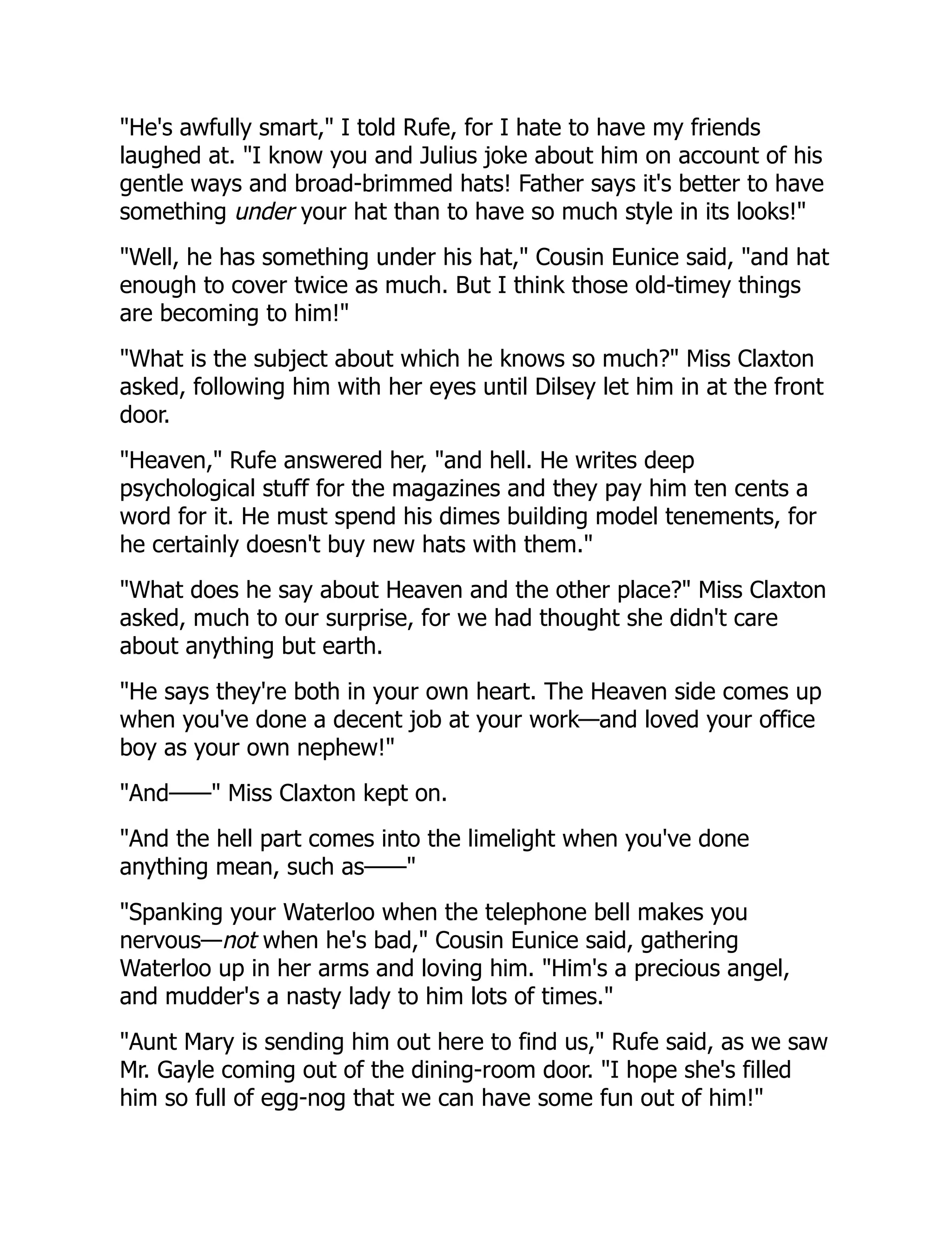 "He's awfully smart," I told Rufe, for I hate to have my friends
laughed at. "I know you and Julius joke about him on account of his
gentle ways and broad-brimmed hats! Father says it's better to have
something under your hat than to have so much style in its looks!"
"Well, he has something under his hat," Cousin Eunice said, "and hat
enough to cover twice as much. But I think those old-timey things
are becoming to him!"
"What is the subject about which he knows so much?" Miss Claxton
asked, following him with her eyes until Dilsey let him in at the front
door.
"Heaven," Rufe answered her, "and hell. He writes deep
psychological stuff for the magazines and they pay him ten cents a
word for it. He must spend his dimes building model tenements, for
he certainly doesn't buy new hats with them."
"What does he say about Heaven and the other place?" Miss Claxton
asked, much to our surprise, for we had thought she didn't care
about anything but earth.
"He says they're both in your own heart. The Heaven side comes up
when you've done a decent job at your work—and loved your office
boy as your own nephew!"
"And——" Miss Claxton kept on.
"And the hell part comes into the limelight when you've done
anything mean, such as——"
"Spanking your Waterloo when the telephone bell makes you
nervous—not when he's bad," Cousin Eunice said, gathering
Waterloo up in her arms and loving him. "Him's a precious angel,
and mudder's a nasty lady to him lots of times."
"Aunt Mary is sending him out here to find us," Rufe said, as we saw
Mr. Gayle coming out of the dining-room door. "I hope she's filled
him so full of egg-nog that we can have some fun out of him!"
 