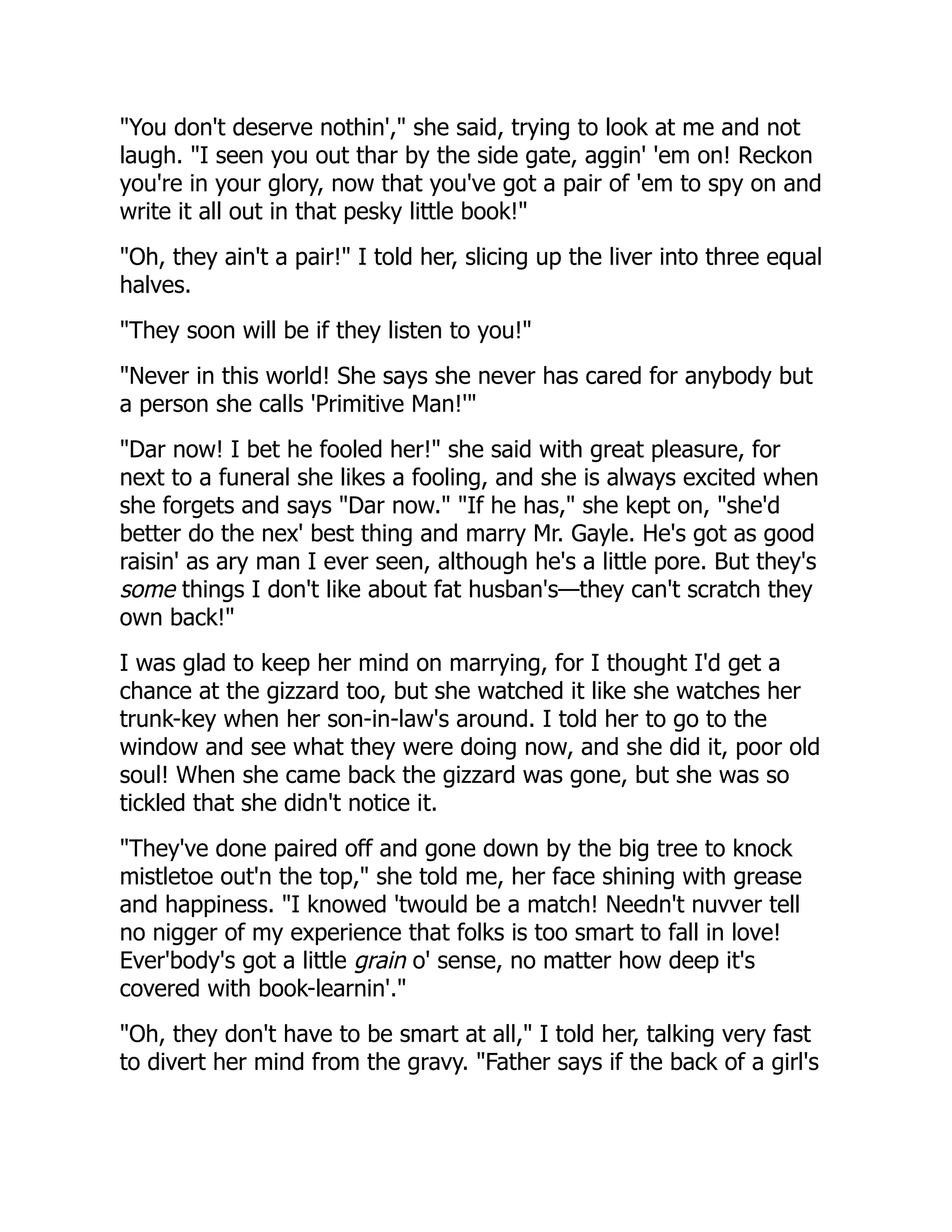 "You don't deserve nothin'," she said, trying to look at me and not
laugh. "I seen you out thar by the side gate, aggin' 'em on! Reckon
you're in your glory, now that you've got a pair of 'em to spy on and
write it all out in that pesky little book!"
"Oh, they ain't a pair!" I told her, slicing up the liver into three equal
halves.
"They soon will be if they listen to you!"
"Never in this world! She says she never has cared for anybody but
a person she calls 'Primitive Man!'"
"Dar now! I bet he fooled her!" she said with great pleasure, for
next to a funeral she likes a fooling, and she is always excited when
she forgets and says "Dar now." "If he has," she kept on, "she'd
better do the nex' best thing and marry Mr. Gayle. He's got as good
raisin' as ary man I ever seen, although he's a little pore. But they's
some things I don't like about fat husban's—they can't scratch they
own back!"
I was glad to keep her mind on marrying, for I thought I'd get a
chance at the gizzard too, but she watched it like she watches her
trunk-key when her son-in-law's around. I told her to go to the
window and see what they were doing now, and she did it, poor old
soul! When she came back the gizzard was gone, but she was so
tickled that she didn't notice it.
"They've done paired off and gone down by the big tree to knock
mistletoe out'n the top," she told me, her face shining with grease
and happiness. "I knowed 'twould be a match! Needn't nuvver tell
no nigger of my experience that folks is too smart to fall in love!
Ever'body's got a little grain o' sense, no matter how deep it's
covered with book-learnin'."
"Oh, they don't have to be smart at all," I told her, talking very fast
to divert her mind from the gravy. "Father says if the back of a girl's
 