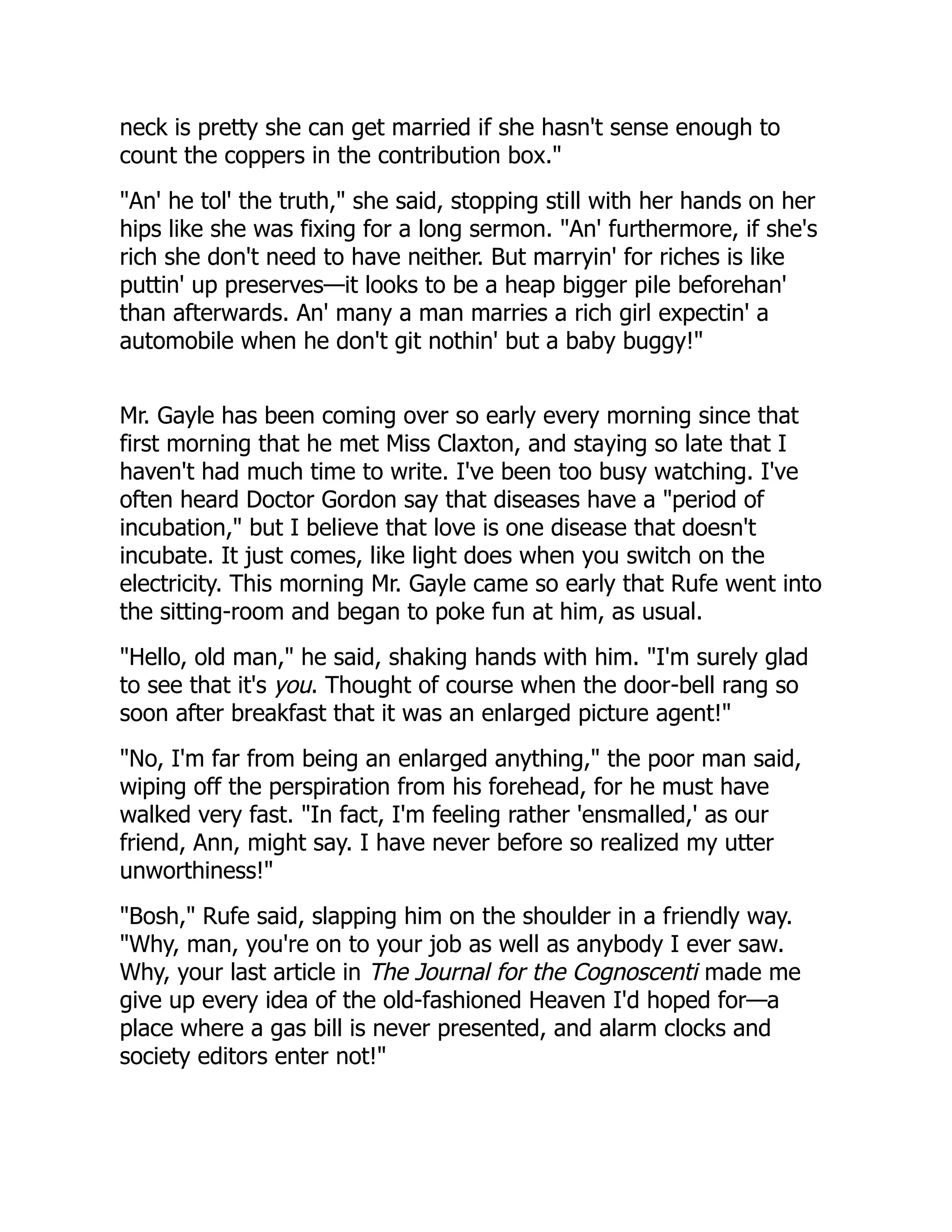 neck is pretty she can get married if she hasn't sense enough to
count the coppers in the contribution box."
"An' he tol' the truth," she said, stopping still with her hands on her
hips like she was fixing for a long sermon. "An' furthermore, if she's
rich she don't need to have neither. But marryin' for riches is like
puttin' up preserves—it looks to be a heap bigger pile beforehan'
than afterwards. An' many a man marries a rich girl expectin' a
automobile when he don't git nothin' but a baby buggy!"
Mr. Gayle has been coming over so early every morning since that
first morning that he met Miss Claxton, and staying so late that I
haven't had much time to write. I've been too busy watching. I've
often heard Doctor Gordon say that diseases have a "period of
incubation," but I believe that love is one disease that doesn't
incubate. It just comes, like light does when you switch on the
electricity. This morning Mr. Gayle came so early that Rufe went into
the sitting-room and began to poke fun at him, as usual.
"Hello, old man," he said, shaking hands with him. "I'm surely glad
to see that it's you. Thought of course when the door-bell rang so
soon after breakfast that it was an enlarged picture agent!"
"No, I'm far from being an enlarged anything," the poor man said,
wiping off the perspiration from his forehead, for he must have
walked very fast. "In fact, I'm feeling rather 'ensmalled,' as our
friend, Ann, might say. I have never before so realized my utter
unworthiness!"
"Bosh," Rufe said, slapping him on the shoulder in a friendly way.
"Why, man, you're on to your job as well as anybody I ever saw.
Why, your last article in The Journal for the Cognoscenti made me
give up every idea of the old-fashioned Heaven I'd hoped for—a
place where a gas bill is never presented, and alarm clocks and
society editors enter not!"
 