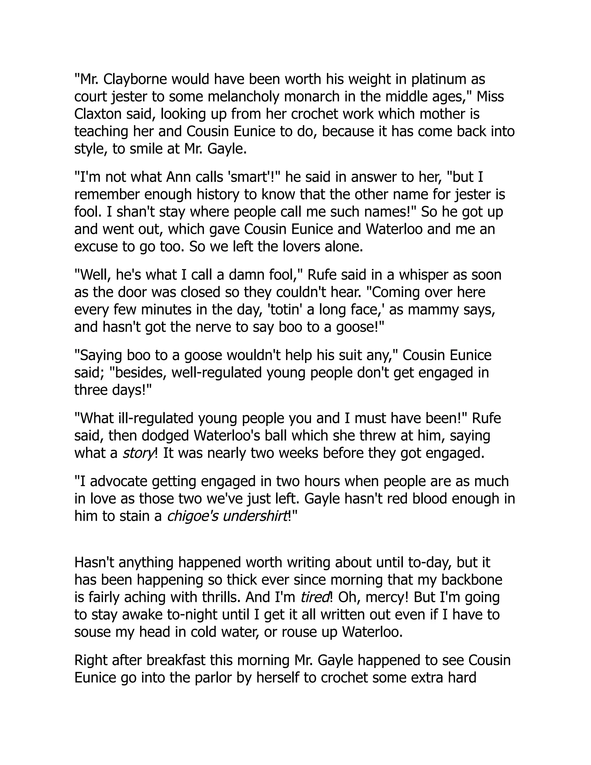 "Mr. Clayborne would have been worth his weight in platinum as
court jester to some melancholy monarch in the middle ages," Miss
Claxton said, looking up from her crochet work which mother is
teaching her and Cousin Eunice to do, because it has come back into
style, to smile at Mr. Gayle.
"I'm not what Ann calls 'smart'!" he said in answer to her, "but I
remember enough history to know that the other name for jester is
fool. I shan't stay where people call me such names!" So he got up
and went out, which gave Cousin Eunice and Waterloo and me an
excuse to go too. So we left the lovers alone.
"Well, he's what I call a damn fool," Rufe said in a whisper as soon
as the door was closed so they couldn't hear. "Coming over here
every few minutes in the day, 'totin' a long face,' as mammy says,
and hasn't got the nerve to say boo to a goose!"
"Saying boo to a goose wouldn't help his suit any," Cousin Eunice
said; "besides, well-regulated young people don't get engaged in
three days!"
"What ill-regulated young people you and I must have been!" Rufe
said, then dodged Waterloo's ball which she threw at him, saying
what a story! It was nearly two weeks before they got engaged.
"I advocate getting engaged in two hours when people are as much
in love as those two we've just left. Gayle hasn't red blood enough in
him to stain a chigoe's undershirt!"
Hasn't anything happened worth writing about until to-day, but it
has been happening so thick ever since morning that my backbone
is fairly aching with thrills. And I'm tired! Oh, mercy! But I'm going
to stay awake to-night until I get it all written out even if I have to
souse my head in cold water, or rouse up Waterloo.
Right after breakfast this morning Mr. Gayle happened to see Cousin
Eunice go into the parlor by herself to crochet some extra hard
 