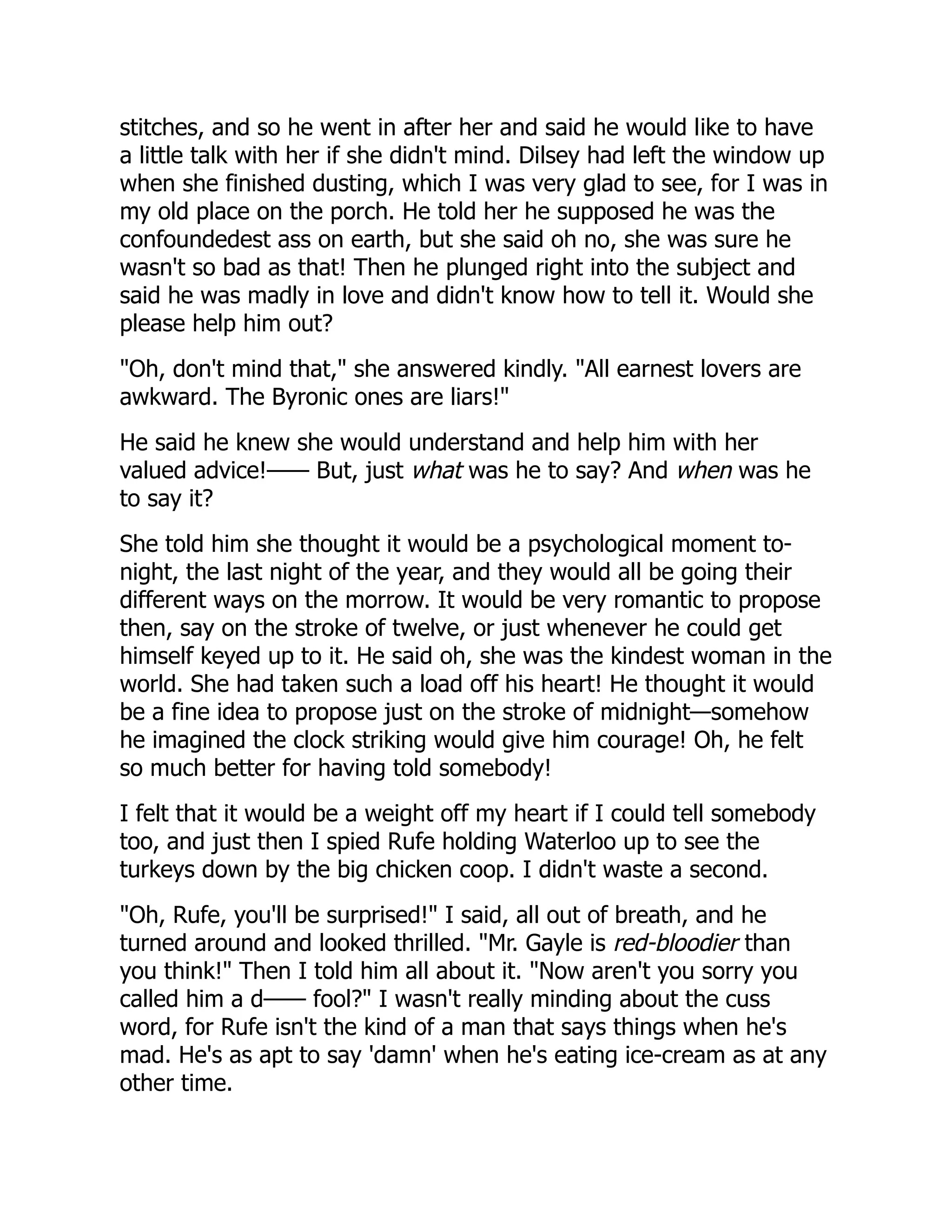 stitches, and so he went in after her and said he would like to have
a little talk with her if she didn't mind. Dilsey had left the window up
when she finished dusting, which I was very glad to see, for I was in
my old place on the porch. He told her he supposed he was the
confoundedest ass on earth, but she said oh no, she was sure he
wasn't so bad as that! Then he plunged right into the subject and
said he was madly in love and didn't know how to tell it. Would she
please help him out?
"Oh, don't mind that," she answered kindly. "All earnest lovers are
awkward. The Byronic ones are liars!"
He said he knew she would understand and help him with her
valued advice!—— But, just what was he to say? And when was he
to say it?
She told him she thought it would be a psychological moment to-
night, the last night of the year, and they would all be going their
different ways on the morrow. It would be very romantic to propose
then, say on the stroke of twelve, or just whenever he could get
himself keyed up to it. He said oh, she was the kindest woman in the
world. She had taken such a load off his heart! He thought it would
be a fine idea to propose just on the stroke of midnight—somehow
he imagined the clock striking would give him courage! Oh, he felt
so much better for having told somebody!
I felt that it would be a weight off my heart if I could tell somebody
too, and just then I spied Rufe holding Waterloo up to see the
turkeys down by the big chicken coop. I didn't waste a second.
"Oh, Rufe, you'll be surprised!" I said, all out of breath, and he
turned around and looked thrilled. "Mr. Gayle is red-bloodier than
you think!" Then I told him all about it. "Now aren't you sorry you
called him a d—— fool?" I wasn't really minding about the cuss
word, for Rufe isn't the kind of a man that says things when he's
mad. He's as apt to say 'damn' when he's eating ice-cream as at any
other time.
 