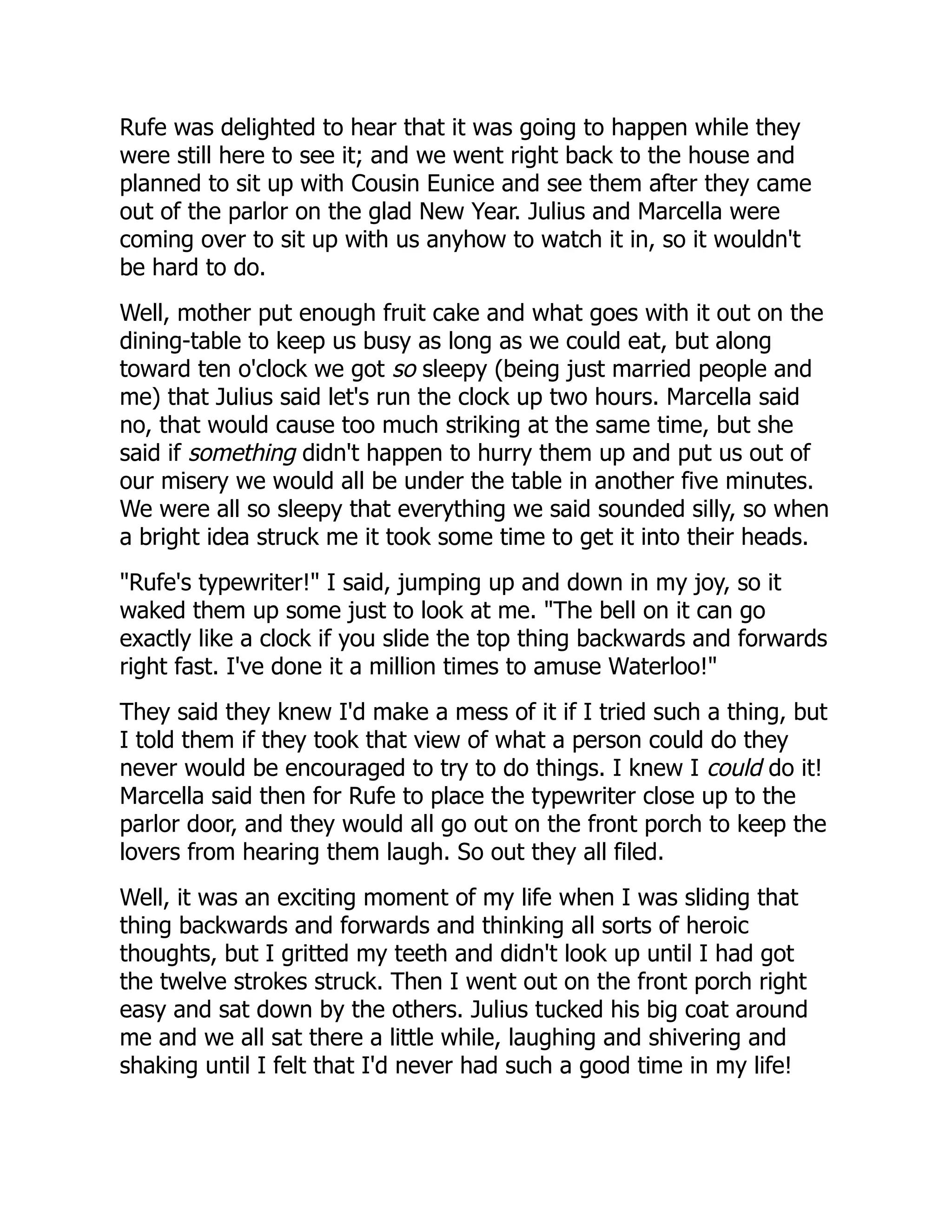 Rufe was delighted to hear that it was going to happen while they
were still here to see it; and we went right back to the house and
planned to sit up with Cousin Eunice and see them after they came
out of the parlor on the glad New Year. Julius and Marcella were
coming over to sit up with us anyhow to watch it in, so it wouldn't
be hard to do.
Well, mother put enough fruit cake and what goes with it out on the
dining-table to keep us busy as long as we could eat, but along
toward ten o'clock we got so sleepy (being just married people and
me) that Julius said let's run the clock up two hours. Marcella said
no, that would cause too much striking at the same time, but she
said if something didn't happen to hurry them up and put us out of
our misery we would all be under the table in another five minutes.
We were all so sleepy that everything we said sounded silly, so when
a bright idea struck me it took some time to get it into their heads.
"Rufe's typewriter!" I said, jumping up and down in my joy, so it
waked them up some just to look at me. "The bell on it can go
exactly like a clock if you slide the top thing backwards and forwards
right fast. I've done it a million times to amuse Waterloo!"
They said they knew I'd make a mess of it if I tried such a thing, but
I told them if they took that view of what a person could do they
never would be encouraged to try to do things. I knew I could do it!
Marcella said then for Rufe to place the typewriter close up to the
parlor door, and they would all go out on the front porch to keep the
lovers from hearing them laugh. So out they all filed.
Well, it was an exciting moment of my life when I was sliding that
thing backwards and forwards and thinking all sorts of heroic
thoughts, but I gritted my teeth and didn't look up until I had got
the twelve strokes struck. Then I went out on the front porch right
easy and sat down by the others. Julius tucked his big coat around
me and we all sat there a little while, laughing and shivering and
shaking until I felt that I'd never had such a good time in my life!
 