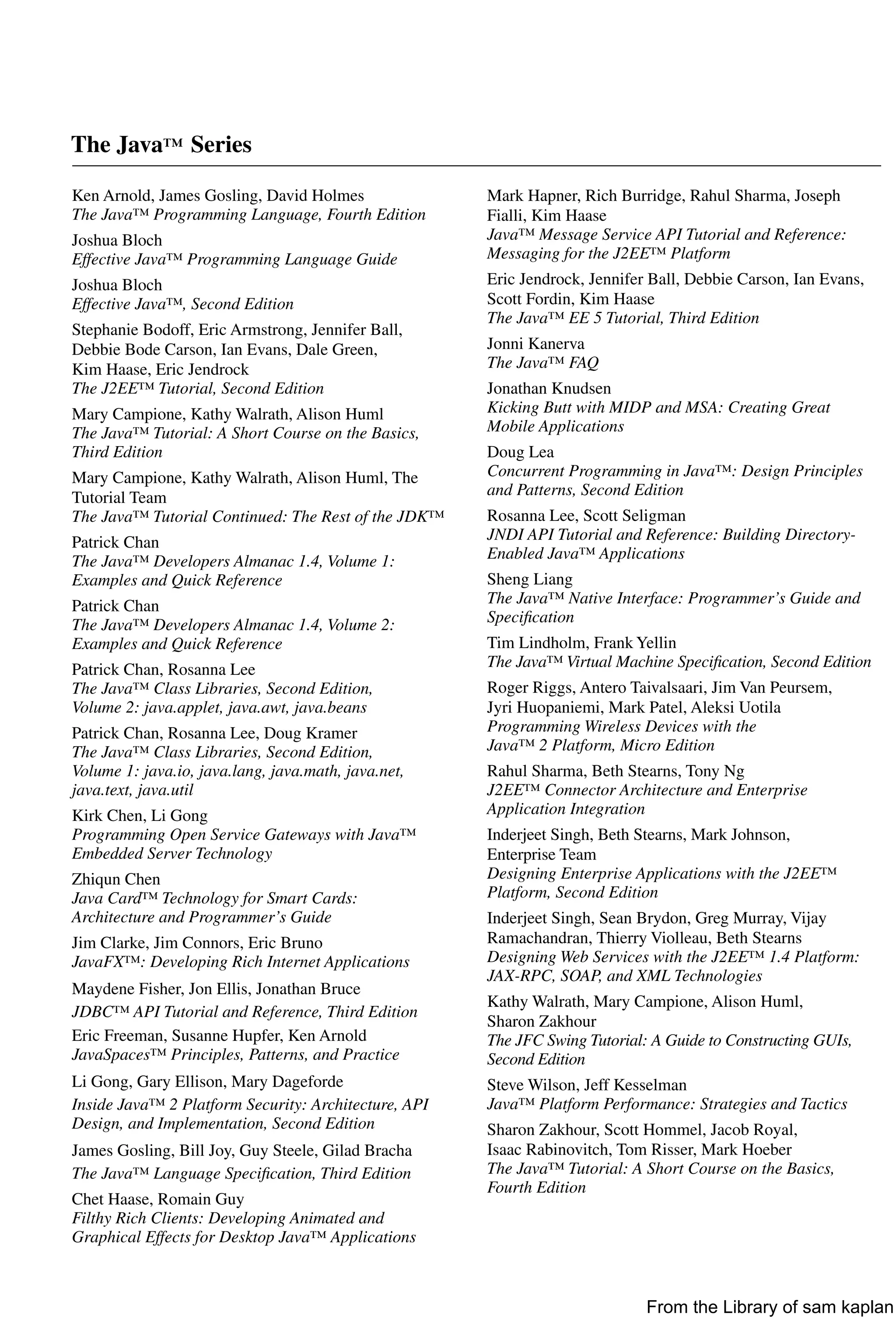 The Java™ Series
Ken Arnold, James Gosling, David Holmes
The Java™ Programming Language, Fourth Edition
Joshua Bloch
Effective Java™ Programming Language Guide
Joshua Bloch
Effective Java™, Second Edition
Stephanie Bodoff, Eric Armstrong, Jennifer Ball,
Debbie Bode Carson, Ian Evans, Dale Green,
Kim Haase, Eric Jendrock
The J2EE™ Tutorial, Second Edition
Mary Campione, Kathy Walrath, Alison Huml
The Java™ Tutorial: A Short Course on the Basics,
Third Edition
Mary Campione, Kathy Walrath, Alison Huml, The
Tutorial Team
The Java™ Tutorial Continued: The Rest of the JDK™
Patrick Chan
The Java™ Developers Almanac 1.4, Volume 1:
Examples and Quick Reference
Patrick Chan
The Java™ Developers Almanac 1.4, Volume 2:
Examples and Quick Reference
Patrick Chan, Rosanna Lee
The Java™ Class Libraries, Second Edition,
Volume 2: java.applet, java.awt, java.beans
Patrick Chan, Rosanna Lee, Doug Kramer
The Java™ Class Libraries, Second Edition,
Volume 1: java.io, java.lang, java.math, java.net,
java.text, java.util
Kirk Chen, Li Gong
Programming Open Service Gateways with Java™
Embedded Server Technology
Zhiqun Chen
Java Card™ Technology for Smart Cards:
Architecture and Programmer’s Guide
Jim Clarke, Jim Connors, Eric Bruno
JavaFX™: Developing Rich Internet Applications
Maydene Fisher, Jon Ellis, Jonathan Bruce
JDBC™ API Tutorial and Reference, Third Edition
Eric Freeman, Susanne Hupfer, Ken Arnold
JavaSpaces™ Principles, Patterns, and Practice
Li Gong, Gary Ellison, Mary Dageforde
Inside Java™ 2 Platform Security: Architecture, API
Design, and Implementation, Second Edition
James Gosling, Bill Joy, Guy Steele, Gilad Bracha
The Java™ Language Speciﬁcation, Third Edition
Chet Haase, Romain Guy
Filthy Rich Clients: Developing Animated and
Graphical Effects for Desktop Java™ Applications
Mark Hapner, Rich Burridge, Rahul Sharma, Joseph
Fialli, Kim Haase
Java™ Message Service API Tutorial and Reference:
Messaging for the J2EE™ Platform
Eric Jendrock, Jennifer Ball, Debbie Carson, Ian Evans,
Scott Fordin, Kim Haase
The Java™ EE 5 Tutorial, Third Edition
Jonni Kanerva
The Java™ FAQ
Jonathan Knudsen
Kicking Butt with MIDP and MSA: Creating Great
Mobile Applications
Doug Lea
Concurrent Programming in Java™: Design Principles
and Patterns, Second Edition
Rosanna Lee, Scott Seligman
JNDI API Tutorial and Reference: Building Directory-
Enabled Java™ Applications
Sheng Liang
The Java™ Native Interface: Programmer’s Guide and
Speciﬁcation
Tim Lindholm, Frank Yellin
The Java™ Virtual Machine Speciﬁcation, Second Edition
Roger Riggs, Antero Taivalsaari, Jim Van Peursem,
Jyri Huopaniemi, Mark Patel, Aleksi Uotila
Programming Wireless Devices with the
Java™ 2 Platform, Micro Edition
Rahul Sharma, Beth Stearns, Tony Ng
J2EE™ Connector Architecture and Enterprise
Application Integration
Inderjeet Singh, Beth Stearns, Mark Johnson,
Enterprise Team
Designing Enterprise Applications with the J2EE™
Platform, Second Edition
Inderjeet Singh, Sean Brydon, Greg Murray, Vijay
Ramachandran, Thierry Violleau, Beth Stearns
Designing Web Services with the J2EE™ 1.4 Platform:
JAX-RPC, SOAP, and XML Technologies
Kathy Walrath, Mary Campione, Alison Huml,
Sharon Zakhour
The JFC Swing Tutorial: A Guide to Constructing GUIs,
Second Edition
Steve Wilson, Jeff Kesselman
Java™ Platform Performance: Strategies and Tactics
Sharon Zakhour, Scott Hommel, Jacob Royal,
Isaac Rabinovitch, Tom Risser, Mark Hoeber
The Java™ Tutorial: A Short Course on the Basics,
Fourth Edition
From the Library of sam kaplan
 