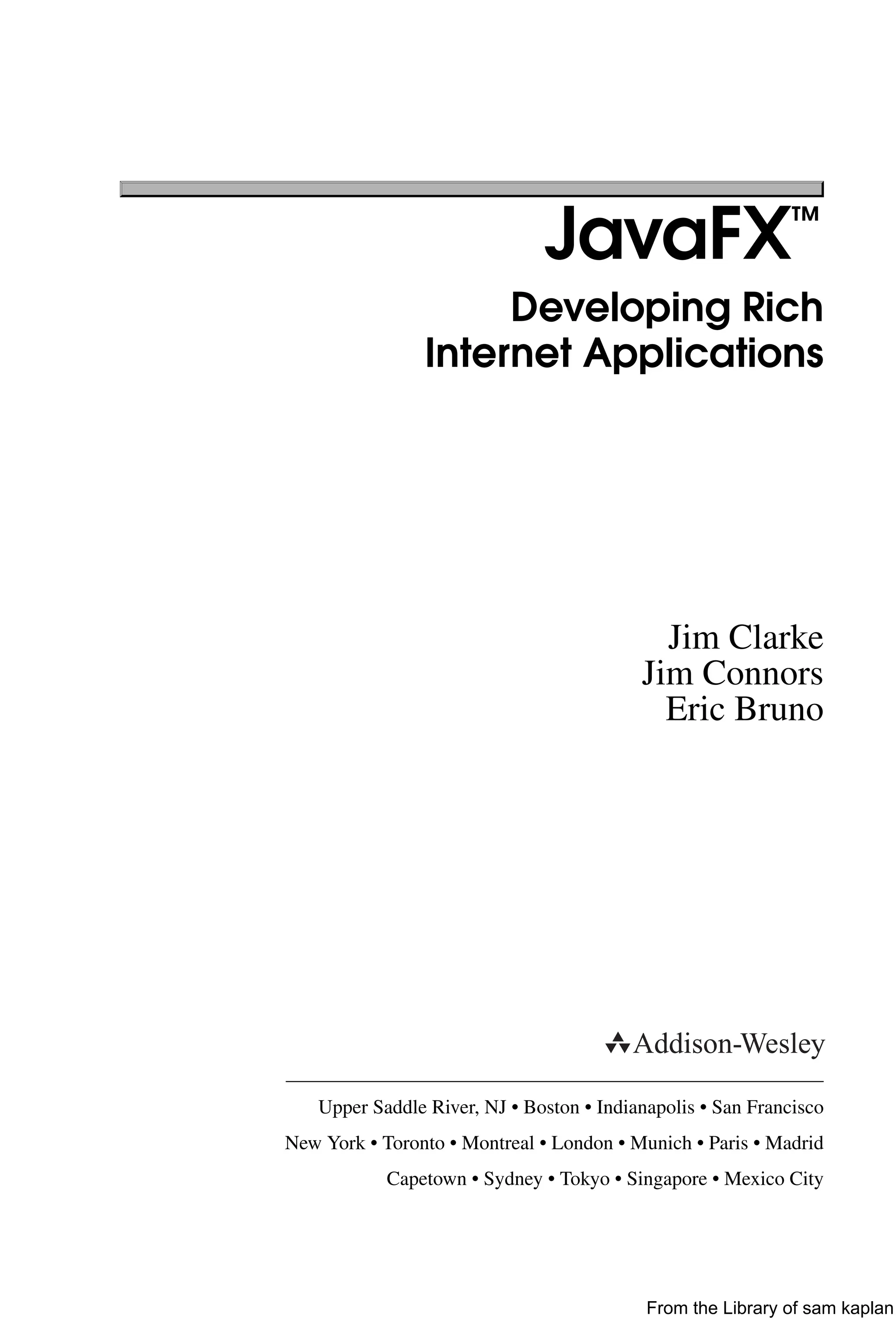 JavaFX™
Developing Rich
Internet Applications
Jim Clarke
Jim Connors
Eric Bruno
Upper Saddle River, NJ • Boston • Indianapolis • San Francisco
New York • Toronto • Montreal • London • Munich • Paris • Madrid
Capetown • Sydney • Tokyo • Singapore • Mexico City
From the Library of sam kaplan
 