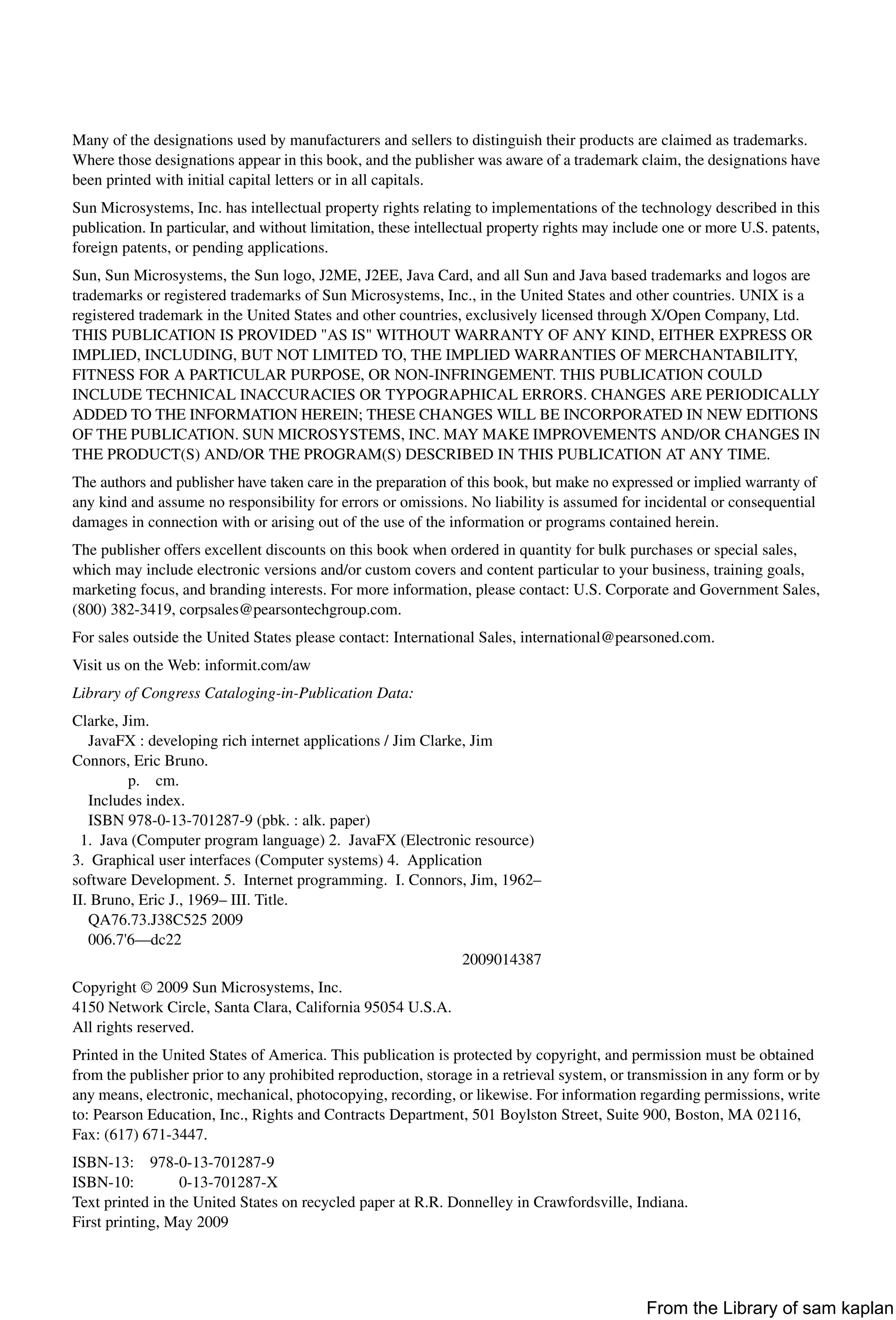 Many of the designations used by manufacturers and sellers to distinguish their products are claimed as trademarks.
Where those designations appear in this book, and the publisher was aware of a trademark claim, the designations have
been printed with initial capital letters or in all capitals.
Sun Microsystems, Inc. has intellectual property rights relating to implementations of the technology described in this
publication. In particular, and without limitation, these intellectual property rights may include one or more U.S. patents,
foreign patents, or pending applications.
Sun, Sun Microsystems, the Sun logo, J2ME, J2EE, Java Card, and all Sun and Java based trademarks and logos are
trademarks or registered trademarks of Sun Microsystems, Inc., in the United States and other countries. UNIX is a
registered trademark in the United States and other countries, exclusively licensed through X/Open Company, Ltd.
THIS PUBLICATION IS PROVIDED "AS IS" WITHOUT WARRANTY OF ANY KIND, EITHER EXPRESS OR
IMPLIED, INCLUDING, BUT NOT LIMITED TO, THE IMPLIED WARRANTIES OF MERCHANTABILITY,
FITNESS FOR A PARTICULAR PURPOSE, OR NON-INFRINGEMENT. THIS PUBLICATION COULD
INCLUDE TECHNICAL INACCURACIES OR TYPOGRAPHICAL ERRORS. CHANGES ARE PERIODICALLY
ADDED TO THE INFORMATION HEREIN; THESE CHANGES WILL BE INCORPORATED IN NEW EDITIONS
OF THE PUBLICATION. SUN MICROSYSTEMS, INC. MAY MAKE IMPROVEMENTS AND/OR CHANGES IN
THE PRODUCT(S) AND/OR THE PROGRAM(S) DESCRIBED IN THIS PUBLICATION AT ANY TIME.
The authors and publisher have taken care in the preparation of this book, but make no expressed or implied warranty of
any kind and assume no responsibility for errors or omissions. No liability is assumed for incidental or consequential
damages in connection with or arising out of the use of the information or programs contained herein.
The publisher offers excellent discounts on this book when ordered in quantity for bulk purchases or special sales,
which may include electronic versions and/or custom covers and content particular to your business, training goals,
marketing focus, and branding interests. For more information, please contact: U.S. Corporate and Government Sales,
(800) 382-3419, corpsales@pearsontechgroup.com.
For sales outside the United States please contact: International Sales, international@pearsoned.com.
Visit us on the Web: informit.com/aw
Library of Congress Cataloging-in-Publication Data:
Clarke, Jim.
JavaFX : developing rich internet applications / Jim Clarke, Jim
Connors, Eric Bruno.
p. cm.
Includes index.
ISBN 978-0-13-701287-9 (pbk. : alk. paper)
1. Java (Computer program language) 2. JavaFX (Electronic resource)
3. Graphical user interfaces (Computer systems) 4. Application
software Development. 5. Internet programming. I. Connors, Jim, 1962–
II. Bruno, Eric J., 1969– III. Title.
QA76.73.J38C525 2009
006.7'6—dc22
2009014387
Copyright © 2009 Sun Microsystems, Inc.
4150 Network Circle, Santa Clara, California 95054 U.S.A.
All rights reserved.
Printed in the United States of America. This publication is protected by copyright, and permission must be obtained
from the publisher prior to any prohibited reproduction, storage in a retrieval system, or transmission in any form or by
any means, electronic, mechanical, photocopying, recording, or likewise. For information regarding permissions, write
to: Pearson Education, Inc., Rights and Contracts Department, 501 Boylston Street, Suite 900, Boston, MA 02116,
Fax: (617) 671-3447.
ISBN-13: 978-0-13-701287-9
ISBN-10: 0-13-701287-X
Text printed in the United States on recycled paper at R.R. Donnelley in Crawfordsville, Indiana.
First printing, May 2009
From the Library of sam kaplan
 