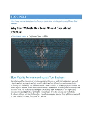 BLOG POST
https://www.bluetriangletech.com/performance-insider/your-website-dev-team-should-care-about-
revenue/
Why Your Website Dev Team Should Care About
Revenue
In Performance Insider by Tony Russo / June 10, 2016
Slow Website Performance Impacts Your Business
It’s not unusual for eCommerce website development teams to work in a heads-down approach
– fix the website, update the website, don’t break the website. IT developers discuss website
scalability and availability, but seldom does the conversation focus on web page performance and
how it impacts revenue. There could be a disconnect between the IT development team and other
business units. For example, your company’s marketing team might want to add high-quality
images or more 3rd party tags to the site. This will slow down the website and frustrate the
development team, but in order to make a viable business case against these additions, you need
to know how performance changes affect revenue.
 