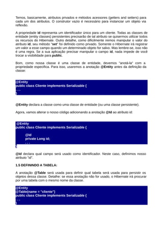Temos, basicamente, atributos privados e métodos acessores (getters and setters) para
cada um dos atributos. O construtor vazio é necessário para instanciar um objeto via
reflexão.

A propriedade id representa um identificador único para um cliente. Todas as classes de
entidade (entity classes) persistentes precisarão de tal atributo se quisermos utilizar todos
os recursos do Hibernate. Outro detalhe, como dificilmente iremos manipular o valor do
atributo id, seu método "set" foi definido como privado. Somente o Hibernate irá registrar
um valor a esse campo quando um determinado objeto for salvo. Mas lembre-se, isso não
é uma regra. Se a sua aplicação precisar manipular o campo id, nada impede de você
trocar a visibilidade para public.

Bom, como nossa classe é uma classe de entidade, devemos "anotá-la" com a
propriedade especifica. Para isso, usaremos a anotação @Entity antes da definição da
classe:


@Entity
public class Cliente implements Serializable {
...
}


@Entity declara a classe como uma classe de entidade (ou uma classe persistente).

Agora, vamos alterar o nosso código adicionando a anotação @Id ao atributo id:


@Entity
public class Cliente implements Serializable {

      @Id
      private Long id;
      ...
}

@Id declara qual campo será usado como identificador. Neste caso, definimos nosso
atributo "id".

1.5 DEFININDO A TABELA:

A anotação @Table será usada para definir qual tabela será usada para persistir os
objetos dessa classe. Detalhe: se essa anotação não for usado, o Hibernate irá procurar
por uma tabela com o mesmo nome da classe.

@Entity
@Table(name = "cliente")
public class Cliente implements Serializable {
...
}
 