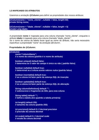 1.5 MAPEANDO OS ATRIBUTOS

Usaremos a anotação @Column para definir as propriedades dos nossos atribtuos:

@Column(name = "nome_cliente", nullable = false, length=60)
private String nome;

@Column(name = "idade_cliente", nullable = false, length = 5)
private Long idade;


A propriedade nome é mapeada para uma coluna chamada "nome_cliente", enquanto o
atributo idade é mapeado para uma coluna chamada "idade_cliente".
Se o nome da coluna da tabela fosse igual ao nome do atributo, não seria necessário
especificar a propriedade "name" da anotação @Column.

Propriedades de @Column:

@Column(
     name="columnName";
     // o nome da coluna (padrão é o nome do atributo)

      boolean unique() default false;
      // determina se o valor do campo é único ou não ( padrão falso)

      boolean nullable() default true;
      // determinal se a coluna aceita valores nulos (padrão falso)

      boolean insertable() default true;
      // se a coluna irá fazer parte da setença SQL de inserção

      boolean updatable() default true;
      // se a coluna irá fazer parte da setença SQL de alteração

      String columnDefinition() default "";
      // sobrescreve o fragmento de DDL para esta coluna

      String table() default "";
      // define a tabela alvo (padrão a tabela primária)

      int length() default 255;
      // tamanho da coluna (padrão 255)

      int precision() default 0; // decimal precision
      // precisão da coluna decimal

      int scale() default 0; // decimal scale
      // escala da coluna decimal
)
 