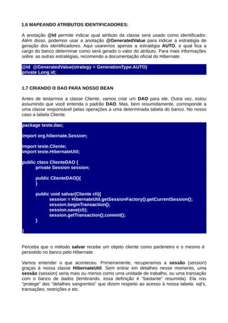 1.6 MAPEANDO ATRIBUTOS IDENTIFICADORES:

A anotação @Id permite indicar qual atributo da classe será usado como identificador.
Além disso, podemos usar a anotação @GeneratedValue para indicar a estratégia de
geração dos identificadores. Aqui usaremos apenas a estratégia AUTO, o qual fica a
cargo do banco determinar como será gerado o valor do atributo. Para mais informações
sobre as outras estratégias, recomendo a documentação oficial do Hibernate.

@Id @GeneratedValue(strategy = GenerationType.AUTO)
private Long id;


1.7 CRIANDO O DAO PARA NOSSO BEAN

Antes de testarmos a classe Cliente, vamos criar um DAO para ele. Outra vez, estou
assumindo que você entenda o padrão DAO. Mas, bem resumidamente, corresponde a
uma classe responsável pelas operações a uma determinada tabela do banco. No nosso
caso a tabela Cliente.

package teste.dao;

import org.hibernate.Session;

import teste.Cliente;
import teste.HibernateUtil;

public class ClienteDAO {
      private Session session;

      public ClienteDAO(){
      }

      public void salvar(Cliente cli){
            session = HibernateUtil.getSessionFactory().getCurrentSession();
            session.beginTransaction();
            session.save(cli);
            session.getTransaction().commit();
      }

}


Perceba que o método salvar recebe um objeto cliente como parâmetro e o mesmo é
persistido no banco pelo Hibernate.

Vamos entender o que aconteceu. Primeiramente, recuperamos a sessão (session)
graças à nossa classe HibernateUtil. Sem entrar em detalhes nesse momento, uma
sessão (session) seria mais ou menos como uma unidade de trabalho, ou uma transação
com o banco de dados (lembrando, essa definição é "bastante" resumida). Ela nos
"protege" dos "detalhes sangrentos" que dizem respeito ao acesso à nossa tabela: sql's,
transações, restrições e etc.
 
