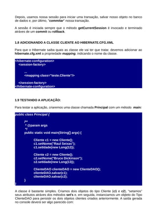 Depois, usamos nossa sessão para iniciar uma transação, salvar nosso objeto no banco
de dados e, por último, "commitar" nossa transação.

A sessão é iniciada sempre que o método getCurrentSession é invocado e terminado
atráves de um commit ou rollback.


1.8 ADICIONANDO A CLASSE CLIENTE AO HIBERNATE.CFG.XML

Para que o Hibernate saiba quais as classe ele vai ter que tratar, devemos adicionar ao
hibernate.cfg.xml a propriedade mapping, indicando o nome da classe.

<hibernate-configuration>
  <session-factory>

      ...
      <mapping class="teste.Cliente"/>

  </session-factory>
</hibernate-configuration>



1.9 TESTANDO A APLICAÇÃO:

Para testar a aplicação, criaremos uma classe chamada Principal com um método main:

public class Principal {

      /**
       * @param args
       */
      public static void main(String[] args) {

             Cliente c1 = new Cliente();
             c1.setNome("Raul Seixas");
             c1.setIdade(new Long(12));

             Cliente c2 = new Cliente();
             c2.setNome("Bruce Dickinson");
             c2.setIdade(new Long(13));

             ClienteDAO clienteDAO = new ClienteDAO();
             clienteDAO.salvar(c1);
             clienteDAO.salvar(c2);
      }
}

A classe é bastante simples. Criamos dois objetos do tipo Cliente (c1 e c2), “setamos”
seus atributos atráves dos métodos set's e, em seguida, instanciamos um objteto do Tipo
ClienteDAO para persistir os dois objetos clientes criados anteriormente. A saída gerada
no console deverá ser algo parecido com:
 