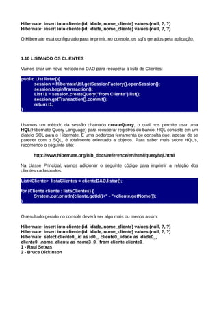 Hibernate: insert into cliente (id, idade, nome_cliente) values (null, ?, ?)
Hibernate: insert into cliente (id, idade, nome_cliente) values (null, ?, ?)

O Hibernate está configurado para imprimir, no console, os sql's gerados pela aplicação.



1.10 LISTANDO OS CLIENTES

Vamos criar um novo método no DAO para recuperar a lista de Clientes:

public List listar(){
      session = HibernateUtil.getSessionFactory().openSession();
      session.beginTransaction();
      List l1 = session.createQuery("from Cliente").list();
      session.getTransaction().commit();
      return l1;
}


Usamos um método da sessão chamado createQuery, o qual nos permite usar uma
HQL(Hibernate Query Language) para recuperar registros do banco. HQL consiste em um
diatelo SQL para o Hibernate. É uma poderosa ferramenta de consulta que, apesar de se
parecer com o SQL, é totalmente orientado a objetos. Para saber mais sobre HQL's,
recomendo o seguinte site:

      http://www.hibernate.org/hib_docs/reference/en/html/queryhql.html

Na classe Principal, vamos adicionar o seguinte código para imprimir a relação dos
clientes cadastrados:

List<Cliente> listaClientes = clienteDAO.listar();

for (Cliente cliente : listaClientes) {
       System.out.println(cliente.getId()+" - "+cliente.getNome());
}


O resultado gerado no console deverá ser algo mais ou menos assim:

Hibernate: insert into cliente (id, idade, nome_cliente) values (null, ?, ?)
Hibernate: insert into cliente (id, idade, nome_cliente) values (null, ?, ?)
Hibernate: select cliente0_.id as id0_, cliente0_.idade as idade0_,
cliente0_.nome_cliente as nome3_0_ from cliente cliente0_
1 - Raul Seixas
2 - Bruce Dickinson
 