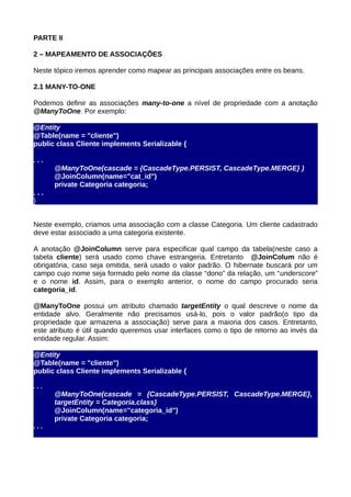 PARTE II

2 – MAPEAMENTO DE ASSOCIAÇÕES

Neste tópico iremos aprender como mapear as principais associações entre os beans.

2.1 MANY-TO-ONE

Podemos definir as associações many-to-one a nível de propriedade com a anotação
@ManyToOne. Por exemplo:

@Entity
@Table(name = "cliente")
public class Cliente implements Serializable {

...
      @ManyToOne(cascade = {CascadeType.PERSIST, CascadeType.MERGE} )
      @JoinColumn(name="cat_id")
      private Categoria categoria;
...
}


Neste exemplo, criamos uma associação com a classe Categoria. Um cliente cadastrado
deve estar associado a uma categoria existente.

A anotação @JoinColumn serve para especificar qual campo da tabela(neste caso a
tabela cliente) será usado como chave estrangeria. Entretanto @JoinColum não é
obrigatória, caso seja omitida, será usado o valor padrão. O hibernate buscará por um
campo cujo nome seja formado pelo nome da classe “dono” da relação, um “underscore”
e o nome id. Assim, para o exemplo anterior, o nome do campo procurado seria
categoria_id.

@ManyToOne possui um atributo chamado targetEntity o qual descreve o nome da
entidade alvo. Geralmente não precisamos usá-lo, pois o valor padrão(o tipo da
propriedade que armazena a associação) serve para a maioria dos casos. Entretanto,
este atributo é útil quando queremos usar interfaces como o tipo de retorno ao invés da
entidade regular. Assim:

@Entity
@Table(name = "cliente")
public class Cliente implements Serializable {

...
      @ManyToOne(cascade = {CascadeType.PERSIST, CascadeType.MERGE},
      targetEntity = Categoria.class)
      @JoinColumn(name="categoria_id")
      private Categoria categoria;
...
}
 