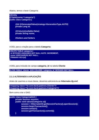 Abaixo, temos o bean Categoria:

@Entity
@Table(name="categoria")
public class Categoria {

      @Id @GeneratedValue(strategy=GenerationType.AUTO)
      private Long id;

      @Column(nullable=false)
      private String nome;

      //Getters and Setters
}


A DDL para a criação para a tabela Categoria:

CREATE TABLE categoria (
  id INTEGER UNSIGNED NOT NULL AUTO_INCREMENT,
  nome VARCHAR(20) NOT NULL,
  PRIMARY KEY(id)
);


A DDL para inclusão do campo categoria_id na tabela Cliente:

ALTER TABLE `cliente` ADD COLUMN `categoria_id` INTEGER NOT NULL;


2.1.1 ALTERANDO A APLICAÇÃO

Antes de usarmos a nova classe, devemos adicioná-la ao hibernate.cfg.xml:

<mapping class="br.com.facid.padroes.Cliente"/>
<mapping class="br.com.facid.padroes.Categoria"/>

Bem como criar o DAO:

public class CategoriaDAO {
      private Session session;
      public void salvar(Categoria ct){
             session = HibernateUtil.getSessionFactory().openSession();
             session.beginTransaction();
             session.save(ct);
             session.getTransaction().commit();
      }
}
 