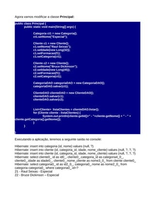 Agora vamos modificar a classe Principal:

public class Principal {
       public static void main(String[] args) {

              Categoria ct1 = new Categoria();
              ct1.setNome("Especial");

              Cliente c1 = new Cliente();
              c1.setNome("Raul Seixas");
              c1.setIdade(new Long(32));
              c1.setFormacao(f1);
              c1.setCategoria(ct1);

              Cliente c2 = new Cliente();
              c2.setNome("Bruce Dickinson");
              c2.setIdade(new Long(45));
              c2.setFormacao(f1);
              c2.setCategoria(ct1);

              CategoriaDAO categoriaDAO = new CategoriaDAO();
              categoriaDAO.salvar(ct1);

              ClienteDAO clienteDAO = new ClienteDAO();
              clienteDAO.salvar(c1);
              clienteDAO.salvar(c2);


              List<Cliente> listaClientes = clienteDAO.listar();
              for (Cliente cliente : listaClientes) {
                      System.out.println(cliente.getId()+" - "+cliente.getNome() + " - " +
cliente.getCategoria().getNome());
              }
       }

}

Executando a aplicação, teremos a seguinte saída no console:

Hibernate: insert into categoria (id, nome) values (null, ?)
Hibernate: insert into cliente (id, categoria_id, idade, nome_cliente) values (null, ?, ?, ?)
Hibernate: insert into cliente (id, categoria_id, idade, nome_cliente) values (null, ?, ?, ?)
Hibernate: select cliente0_.id as id0_, cliente0_.categoria_id as categoria4_0_,
cliente0_.idade as idade0_, cliente0_.nome_cliente as nome3_0_ from cliente cliente0_
Hibernate: select categoria0_.id as id2_0_, categoria0_.nome as nome2_0_ from
categoria categoria0_ where categoria0_.id=?
21 - Raul Seixas - Especial
22 - Bruce Dickinson – Especial
 