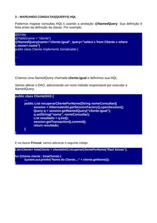 3 – MAPEANDO CONSULTAS(QUERYS) HQL

Podemos mapear consultas HQL's usando a anotação @NamedQuery. Sua definição é
feita antes da definição da classe. Por exemplo:

@Entity
@Table(name = "cliente")
@NamedQuery(name="cliente.igual", query="select c from Cliente c where
c.nome=:nome")
public class Cliente implements Serializable {

...

}



Criamos uma NamedQuery chamado cliente.igual e definimos sua HQL.

Vamos alterar o DAO, adicionando um novo método responsável por executar a
NamedQuery:

public class ClienteDAO {
      ...
      public List recuperarClientePorNome(String nomeConsultar){
             session = HibernateUtil.getSessionFactory().openSession();
             Query q = session.getNamedQuery("cliente.igual");
             q.setString("nome", nomeConsultar);
             List resultado = q.list();
             session.getTransaction().commit();
             return resultado;
      }
}


E na classe Princial, vamos adicionar o seguinte código:

List<Cliente> listaCliente = clienteDAO.recuperarClientePorNome("Raul Seixas");

for (Cliente cliente : listaCliente) {
        System.out.println("Nome do Cliente...:" + cliente.getNome());
}
 