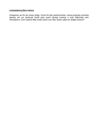 CONSIDERAÇÕES FINAIS

Chegamos ao fim do nosso artigo. Como foi dito anteriormente, nossa proposta consistia
apenas em um ponta-pé inicial para quem deseja começa a usar Hibernate com
Annotations. Com certeza falta muita coisa a ser dita. Quem sabe em artigos futuros?
 