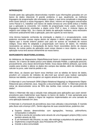 INTRODUÇÃO

Grande parte das aplicações desenvolvidas mantém suas informações gravadas em um
banco de dados relacional. O grande problema, é que, atualmente, as melhores
linguagens de programação são orientadas a objeto, o que torna complicado a integração
entre esses bancos e essas linguagens. Além disso, mesmo em linguagens estruturadas
como Pascal e C, trabalhar com banco de dados tornava-se uma tarefa árdua a medida
que a aplicação ia crescendo. Um modelo de programação muito usado, mesmo em
linguagens tipicamente orientadas a objeto como PHP e Java, é misturar lógica de
negócio com código SQL. Se o banco de dados da aplicação mudasse, seria necessário
reescrever praticamente toda a aplicação, para dar suporte ao novo banco.

Uma técnica bastante conhecida da orientação a objetos é o encapsulamento, onde
podemos esconder nossas regras dentro de objetos e definir alguns métodos nesses
objetos que o mundo externo poderá usar para ter acesso ao resultado de nossos
códigos. Essa idéia foi adaptada à programação com banco de dados. Os métodos
necessários ao acesso e manipulação do banco ficam escondidos dentro de classes
básicas. As outras partes da aplicação usam essas classes e seus objetos, ou seja, a
aplicação nunca terá acesso diretamente ao nosso banco.

MAPEAMENTO OBJETO/RELACIONAL

As bibliotecas de Mapeamento Objeto/Relacional fazem o mapeamento de tabelas para
classes. Se o banco de dados possui uma tabela chamada Pedido, a aplicação possuirá,
provavelmente, uma classe denominada Pedido. Essa classe definirá atributos, que serão
usados para receber e alterar os dados dos campos das tabelas, além de métodos para
calcular os juros, valor total do pedido e etc.

Além disso, as classes que fazem essa interface com as tabelas do banco de dados,
provêem um conjunto de métodos de alto-nível que servem para realizar operações
básicas nas tabelas, como recuperar um registro através de um id, dentre outros.

O Hibernate é uma framework ORM (Object-Relational Mapping) ou Mapeamento Objeto-
Relacional para ambientes Java. Segundo a documentação oficial: "o Hibernate pretende
retirar do desenvolvedor cerca de 95% das tarefas mais comuns de persistência de
dados".

Talvez o Hibernate não seja a solução mais adequada para aplicações que usam stored-
procedures para implementar suas lógicas no banco de dados. É mais apropriada para
modelos orientado a objetos e lógica de negócios implementados em uma camada de
uma aplicação baseado em Java.

O hibernate é a framework de persistência Java mais utilizada e documentada. É mantido
pela Jboss sob a licença LGPL. Dentre algumas de suas características, podemos citar:

   ●   Suporta classes desenvolvidas com agregações, herança, polimorfismo,
       composições e coleções
   ●   Permite a escrita de consultas tanto através de uma linguagem própria (HQL) como
       também através de SQL
   ●   É um framework não intrusivo, ou seja, não restringe a arquitetura da aplicação
   ●   Implementa a especificação Java Persistente API (JPA)
   ●   Grande a ativa comunidade
 