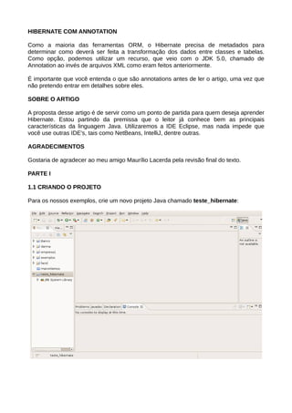 HIBERNATE COM ANNOTATION

Como a maioria das ferramentas ORM, o Hibernate precisa de metadados para
determinar como deverá ser feita a transformação dos dados entre classes e tabelas.
Como opção, podemos utilizar um recurso, que veio com o JDK 5.0, chamado de
Annotation ao invés de arquivos XML como eram feitos anteriormente.

É importante que você entenda o que são annotations antes de ler o artigo, uma vez que
não pretendo entrar em detalhes sobre eles.

SOBRE O ARTIGO

A proposta desse artigo é de servir como um ponto de partida para quem deseja aprender
Hibernate. Estou partindo da premissa que o leitor já conhece bem as principais
características da linguagem Java. Utilizaremos a IDE Eclipse, mas nada impede que
você use outras IDE's, tais como NetBeans, IntelliJ, dentre outras.

AGRADECIMENTOS

Gostaria de agradecer ao meu amigo Maurílio Lacerda pela revisão final do texto.

PARTE I

1.1 CRIANDO O PROJETO

Para os nossos exemplos, crie um novo projeto Java chamado teste_hibernate:
 