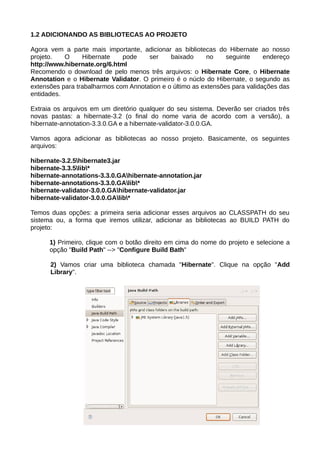 1.2 ADICIONANDO AS BIBLIOTECAS AO PROJETO

Agora vem a parte mais importante, adicionar as bibliotecas do Hibernate ao nosso
projeto.   O     Hibernate    pode    ser     baixado      no    seguinte     endereço
http://www.hibernate.org/6.html
Recomendo o download de pelo menos três arquivos: o Hibernate Core, o Hibernate
Annotation e o Hibernate Validator. O primeiro é o núclo do Hibernate, o segundo as
extensões para trabalharmos com Annotation e o último as extensões para validações das
entidades.

Extraia os arquivos em um diretório qualquer do seu sistema. Deverão ser criados três
novas pastas: a hibernate-3.2 (o final do nome varia de acordo com a versão), a
hibernate-annotation-3.3.0.GA e a hibernate-validator-3.0.0.GA.

Vamos agora adicionar as bibliotecas ao nosso projeto. Basicamente, os seguintes
arquivos:

hibernate-3.2.5hibernate3.jar
hibernate-3.3.5lib*
hibernate-annotations-3.3.0.GAhibernate-annotation.jar
hibernate-annotations-3.3.0.GAlib*
hibernate-validator-3.0.0.GAhibernate-validator.jar
hibernate-validator-3.0.0.GAlib*

Temos duas opções: a primeira seria adicionar esses arquivos ao CLASSPATH do seu
sistema ou, a forma que iremos utilizar, adicionar as bibliotecas ao BUILD PATH do
projeto:

      1) Primeiro, clique com o botão direito em cima do nome do projeto e selecione a
      opção "Build Path" --> "Configure Build Bath"

      2) Vamos criar uma biblioteca chamada "Hibernate". Clique na opção "Add
      Library".
 