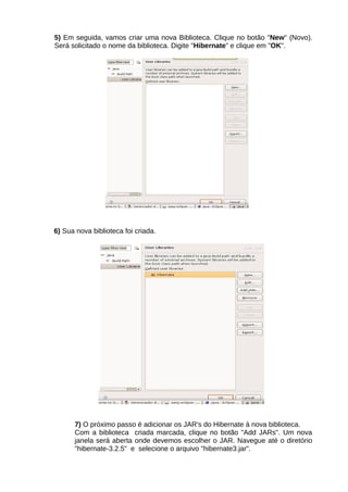 5) Em seguida, vamos criar uma nova Biblioteca. Clique no botão "New" (Novo).
Será solicitado o nome da biblioteca. Digite "Hibernate" e clique em "OK".




6) Sua nova biblioteca foi criada.




      7) O próximo passo é adicionar os JAR's do Hibernate à nova biblioteca.
      Com a biblioteca criada marcada, clique no botão "Add JARs". Um nova
      janela será aberta onde devemos escolher o JAR. Navegue até o diretório
      "hibernate-3.2.5" e selecione o arquivo "hibernate3.jar".
 