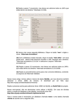 8) Repita o passo 7 novamente, mas dessa vez adicione todos os JAR's que
            estão dentro do diretório "hiberbate-3.3.5lib.




            9) Vamos criar nossa segunda biblioteca. Clique no botão "new" e digite o
            nome "Hibernate-Annotation".

            10) Com a biblioteca criada marcada, clique no botão "Add JARs". Um nova
            janela será aberta onde devemos escolher o JAR. Navegue até o diretório
            "hibernate-annotations-3.3.0.GA" e selecione o arquivo "hibernate-
            annotation.jar".

            11) Repita o passo 10 novamente, mas dessa vez adicione todos os JAR's
            que estão dentro do diretório "hibernate-annotations-3.3.0.GAlib.

            12) Repita os procedimentos acima para criar a terceira biblioteca, contendo
            os arquivos do Hibernate Validator.


Nesse nosso artigo, iremos utilizar o banco de dados MySQL, por isso devemos também
adicionar o driver JDBC do mesmo. O download por ser feito aqui:
http://dev.mysql.com/downloads/connector/j/

Repita o processo acima para adicionar driver JDBC do MySQL ao Build Path do projeto.

Nesse mini-tutorial, não irei demonstrar como utilizar o MySQL. Em caso de dúvidas
sobre a criação do database e das tabelas, recomendo esse site:
http://dev.mysql.com/doc/refman/4.1/pt/tutorial.html

Para o nossos teste é necessário um database chamado teste e uma tabela chamada
cliente de acordo com a seguinte DDL:
 
