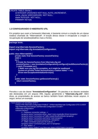 CREATE TABLE cliente (
    id INTEGER UNSIGNED NOT NULL AUTO_INCREMENT,
    nome_cliente VARCHAR(100) NOT NULL,
    idade INTEGER NOT NULL,
    PRIMARY KEY(id)
);


1.3 CONFIGURANDO O HIBERNATE UTIL

Em projetos que usam a framework Hibernate, é bastante comum a criação de um classe
estática chamada de "HibernateUtil". A função dessa classe é encapsular a criação e
recuperação de sessões(detalhes mais a frente).

package teste;

import org.hibernate.SessionFactory;
import org.hibernate.cfg.AnnotationConfiguration;

public class HibernateUtil {
       private static final SessionFactory sessionFactory;
       static {
       try {
         // Create the SessionFactory from hibernate.cfg.xml
         sessionFactory = new AnnotationConfiguration().configure().buildSessionFactory();
          } catch (Throwable ex) {
             // Make sure you log the exception, as it might be swallowed
             System.err.println("Initial SessionFactory creation failed." + ex);
             throw new ExceptionInInitializerError(ex);
          }
       }
       public static SessionFactory getSessionFactory() {
          return sessionFactory;
       }
}


Perceba o uso da classe "AnnotationConfiguration". Os pacotes e as classes anotadas
são declaradas em um arquivo XML regular, geralmente o "hibernate.cfg.xml". Além
disso, as propriedades de acesso ao banco também foram definidas nesse arquivo. A
seguir, temos um exemplo:

 <?xml version='1.0' encoding='utf-8'?>
       <!DOCTYPE hibernate-configuration PUBLIC "-//Hibernate/Hibernate Configuration DTD 3.0//EN"
       "http://hibernate.sourceforge.net/hibernate-configuration-3.0.dtd">
       <hibernate-configuration>
       <session-factory>
                 <!-- Database connection settings -->
                 <property name="connection.driver_class">com.mysql.jdbc.Driver</property>
                 <property name="connection.url">jdbc:mysql://localhost/teste</property>
                 <property name="connection.username">root</property>
                 <property name="connection.password"></property>
                 <!-- JDBC connection pool (use the built-in) -->
                 <property name="connection.pool_size">1</property>
                 <!-- SQL dialect -->
                 <property name="dialect">org.hibernate.dialect.HSQLDialect</property>
 